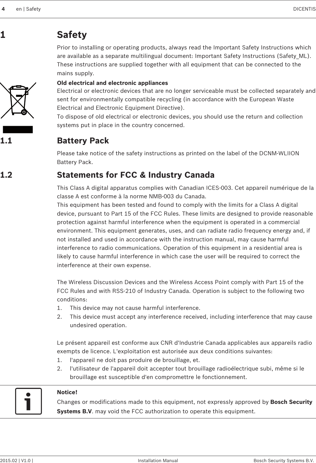 SafetyPrior to installing or operating products, always read the Important Safety Instructions whichare available as a separate multilingual document: Important Safety Instructions (Safety_ML).These instructions are supplied together with all equipment that can be connected to themains supply.Old electrical and electronic appliancesElectrical or electronic devices that are no longer serviceable must be collected separately andsent for environmentally compatible recycling (in accordance with the European WasteElectrical and Electronic Equipment Directive).To dispose of old electrical or electronic devices, you should use the return and collectionsystems put in place in the country concerned.Battery PackPlease take notice of the safety instructions as printed on the label of the DCNM-WLIIONBattery Pack.Statements for FCC &amp; Industry CanadaThis Class A digital apparatus complies with Canadian ICES-003. Cet appareil numérique de laclasse A est conforme à la norme NMB‑003 du Canada.This equipment has been tested and found to comply with the limits for a Class A digitaldevice, pursuant to Part 15 of the FCC Rules. These limits are designed to provide reasonableprotection against harmful interference when the equipment is operated in a commercialenvironment. This equipment generates, uses, and can radiate radio frequency energy and, ifnot installed and used in accordance with the instruction manual, may cause harmfulinterference to radio communications. Operation of this equipment in a residential area islikely to cause harmful interference in which case the user will be required to correct theinterference at their own expense. The Wireless Discussion Devices and the Wireless Access Point comply with Part 15 of theFCC Rules and with RSS‑210 of Industry Canada. Operation is subject to the following twoconditions:1. This device may not cause harmful interference.2. This device must accept any interference received, including interference that may causeundesired operation. Le présent appareil est conforme aux CNR d&apos;Industrie Canada applicables aux appareils radioexempts de licence. L&apos;exploitation est autorisée aux deux conditions suivantes:1. l&apos;appareil ne doit pas produire de brouillage, et.2. l&apos;utilisateur de l&apos;appareil doit accepter tout brouillage radioélectrique subi, même si lebrouillage est susceptible d&apos;en compromettre le fonctionnement.Notice!Changes or modifications made to this equipment, not expressly approved by Bosch SecuritySystems B.V. may void the FCC authorization to operate this equipment.11.11.24en | Safety DICENTIS2015.02 | V1.0 | Installation Manual Bosch Security Systems B.V.