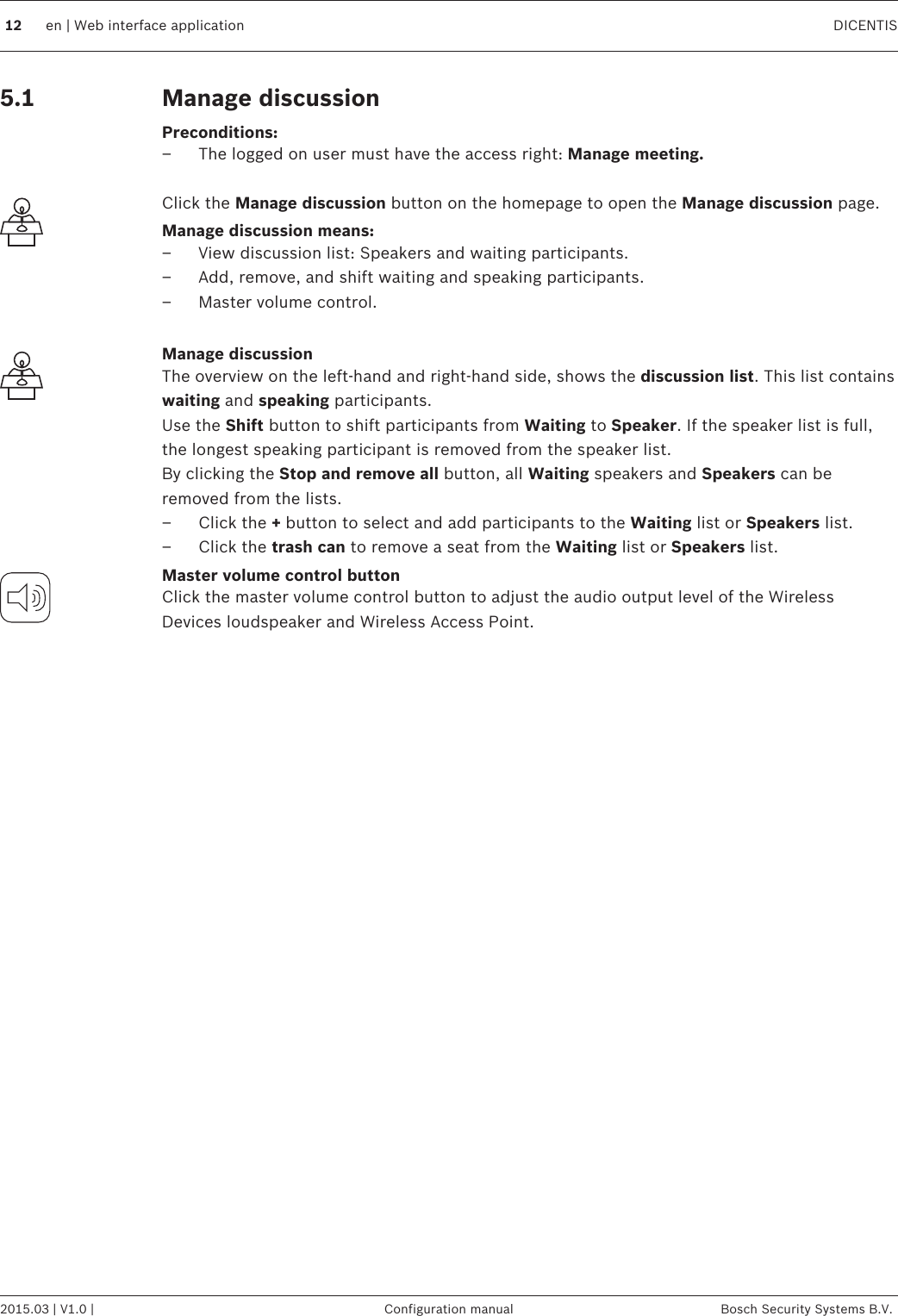 Manage discussionPreconditions:– The logged on user must have the access right: Manage meeting. Click the Manage discussion button on the homepage to open the Manage discussion page.Manage discussion means:– View discussion list: Speakers and waiting participants.– Add, remove, and shift waiting and speaking participants.– Master volume control. Manage discussionThe overview on the left‑hand and right‑hand side, shows the discussion list. This list containswaiting and speaking participants.Use the Shift button to shift participants from Waiting to Speaker. If the speaker list is full,the longest speaking participant is removed from the speaker list.By clicking the Stop and remove all button, all Waiting speakers and Speakers can beremoved from the lists.– Click the + button to select and add participants to the Waiting list or Speakers list.– Click the trash can to remove a seat from the Waiting list or Speakers list.Master volume control buttonClick the master volume control button to adjust the audio output level of the WirelessDevices loudspeaker and Wireless Access Point. 5.112 en | Web interface application DICENTIS2015.03 | V1.0 | Configuration manual Bosch Security Systems B.V.