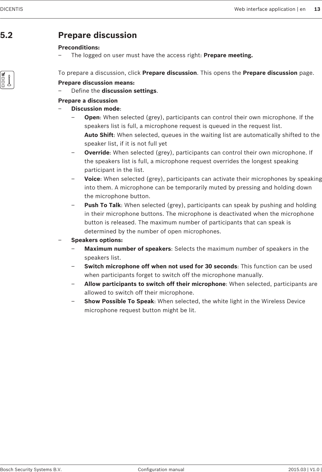 Prepare discussionPreconditions:– The logged on user must have the access right: Prepare meeting. To prepare a discussion, click Prepare discussion. This opens the Prepare discussion page.Prepare discussion means:– Define the discussion settings.Prepare a discussion–Discussion mode:–Open: When selected (grey), participants can control their own microphone. If thespeakers list is full, a microphone request is queued in the request list. Auto Shift: When selected, queues in the waiting list are automatically shifted to thespeaker list, if it is not full yet–Override: When selected (grey), participants can control their own microphone. Ifthe speakers list is full, a microphone request overrides the longest speakingparticipant in the list.–Voice: When selected (grey), participants can activate their microphones by speakinginto them. A microphone can be temporarily muted by pressing and holding downthe microphone button.–Push To Talk: When selected (grey), participants can speak by pushing and holdingin their microphone buttons. The microphone is deactivated when the microphonebutton is released. The maximum number of participants that can speak isdetermined by the number of open microphones.–Speakers options:–Maximum number of speakers: Selects the maximum number of speakers in thespeakers list.–Switch microphone off when not used for 30 seconds: This function can be usedwhen participants forget to switch off the microphone manually.–Allow participants to switch off their microphone: When selected, participants areallowed to switch off their microphone.–Show Possible To Speak: When selected, the white light in the Wireless Devicemicrophone request button might be lit. 5.2DICENTIS Web interface application | en 13Bosch Security Systems B.V. Configuration manual 2015.03 | V1.0 |