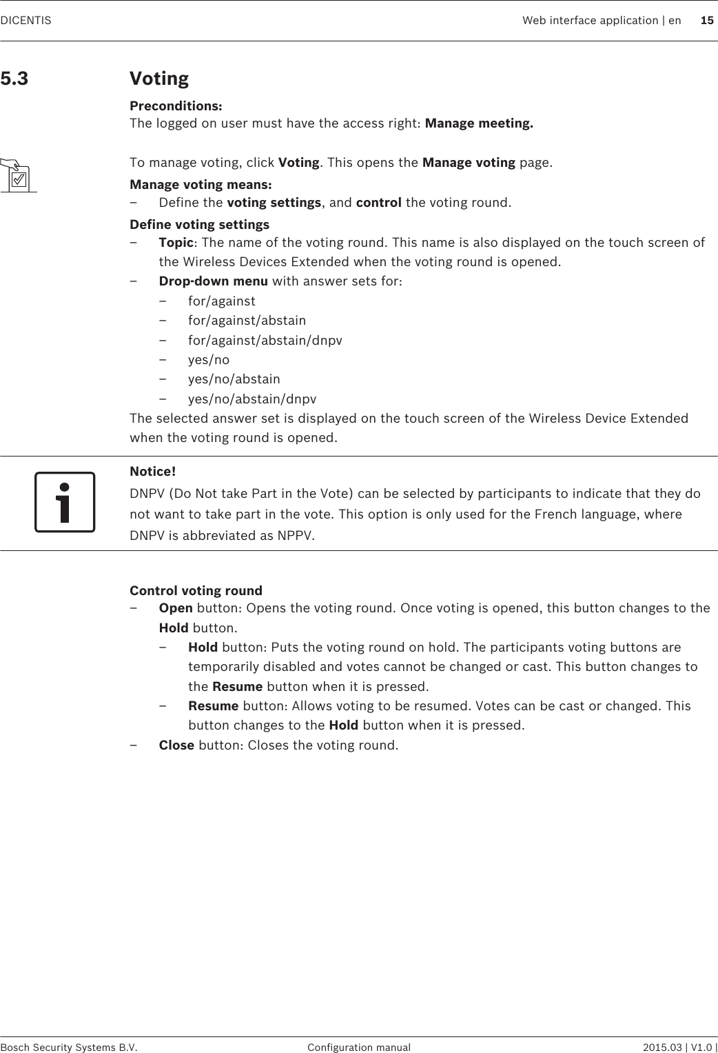 VotingPreconditions:The logged on user must have the access right: Manage meeting. To manage voting, click Voting. This opens the Manage voting page.Manage voting means:– Define the voting settings, and control the voting round.Define voting settings–Topic: The name of the voting round. This name is also displayed on the touch screen ofthe Wireless Devices Extended when the voting round is opened.–Drop-down menu with answer sets for:– for/against– for/against/abstain– for/against/abstain/dnpv– yes/no– yes/no/abstain– yes/no/abstain/dnpvThe selected answer set is displayed on the touch screen of the Wireless Device Extendedwhen the voting round is opened.Notice!DNPV (Do Not take Part in the Vote) can be selected by participants to indicate that they donot want to take part in the vote. This option is only used for the French language, whereDNPV is abbreviated as NPPV. Control voting round–Open button: Opens the voting round. Once voting is opened, this button changes to theHold button.–Hold button: Puts the voting round on hold. The participants voting buttons aretemporarily disabled and votes cannot be changed or cast. This button changes tothe Resume button when it is pressed.–Resume button: Allows voting to be resumed. Votes can be cast or changed. Thisbutton changes to the Hold button when it is pressed.–Close button: Closes the voting round. 5.3 DICENTIS Web interface application | en 15Bosch Security Systems B.V. Configuration manual 2015.03 | V1.0 |