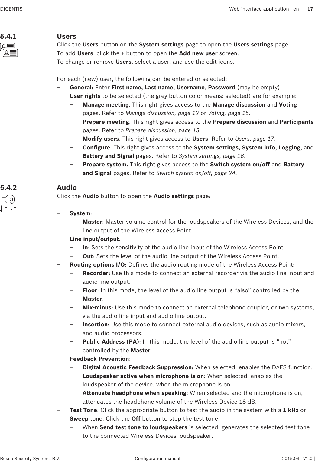 UsersClick the Users button on the System settings page to open the Users settings page.To add Users, click the + button to open the Add new user screen.To change or remove Users, select a user, and use the edit icons. For each (new) user, the following can be entered or selected:–General: Enter First name, Last name, Username, Password (may be empty).–User rights to be selected (the grey button color means: selected) are for example:–Manage meeting. This right gives access to the Manage discussion and Votingpages. Refer to Manage discussion, page 12 or Voting, page 15.–Prepare meeting. This right gives access to the Prepare discussion and Participantspages. Refer to Prepare discussion, page 13.–Modify users. This right gives access to Users. Refer to Users, page 17.–Configure. This right gives access to the System settings, System info, Logging, andBattery and Signal pages. Refer to System settings, page 16.–Prepare system. This right gives access to the Switch system on/off and Batteryand Signal pages. Refer to Switch system on/off, page 24.AudioClick the Audio button to open the Audio settings page: –System:–Master: Master volume control for the loudspeakers of the Wireless Devices, and theline output of the Wireless Access Point.–Line input/output:–In: Sets the sensitivity of the audio line input of the Wireless Access Point.–Out: Sets the level of the audio line output of the Wireless Access Point.–Routing options I/O: Defines the audio routing mode of the Wireless Access Point:–Recorder: Use this mode to connect an external recorder via the audio line input andaudio line output.–Floor: In this mode, the level of the audio line output is “also” controlled by theMaster.–Mix‑minus: Use this mode to connect an external telephone coupler, or two systems,via the audio line input and audio line output.–Insertion: Use this mode to connect external audio devices, such as audio mixers,and audio processors.–Public Address (PA): In this mode, the level of the audio line output is “not”controlled by the Master.–Feedback Prevention:–Digital Acoustic Feedback Suppression: When selected, enables the DAFS function.–Loudspeaker active when microphone is on: When selected, enables theloudspeaker of the device, when the microphone is on.–Attenuate headphone when speaking: When selected and the microphone is on,attenuates the headphone volume of the Wireless Device 18 dB.–Test Tone: Click the appropriate button to test the audio in the system with a 1 kHz orSweep tone. Click the Off button to stop the test tone.– When Send test tone to loudspeakers is selected, generates the selected test toneto the connected Wireless Devices loudspeaker.5.4.15.4.2DICENTIS Web interface application | en 17Bosch Security Systems B.V. Configuration manual 2015.03 | V1.0 |