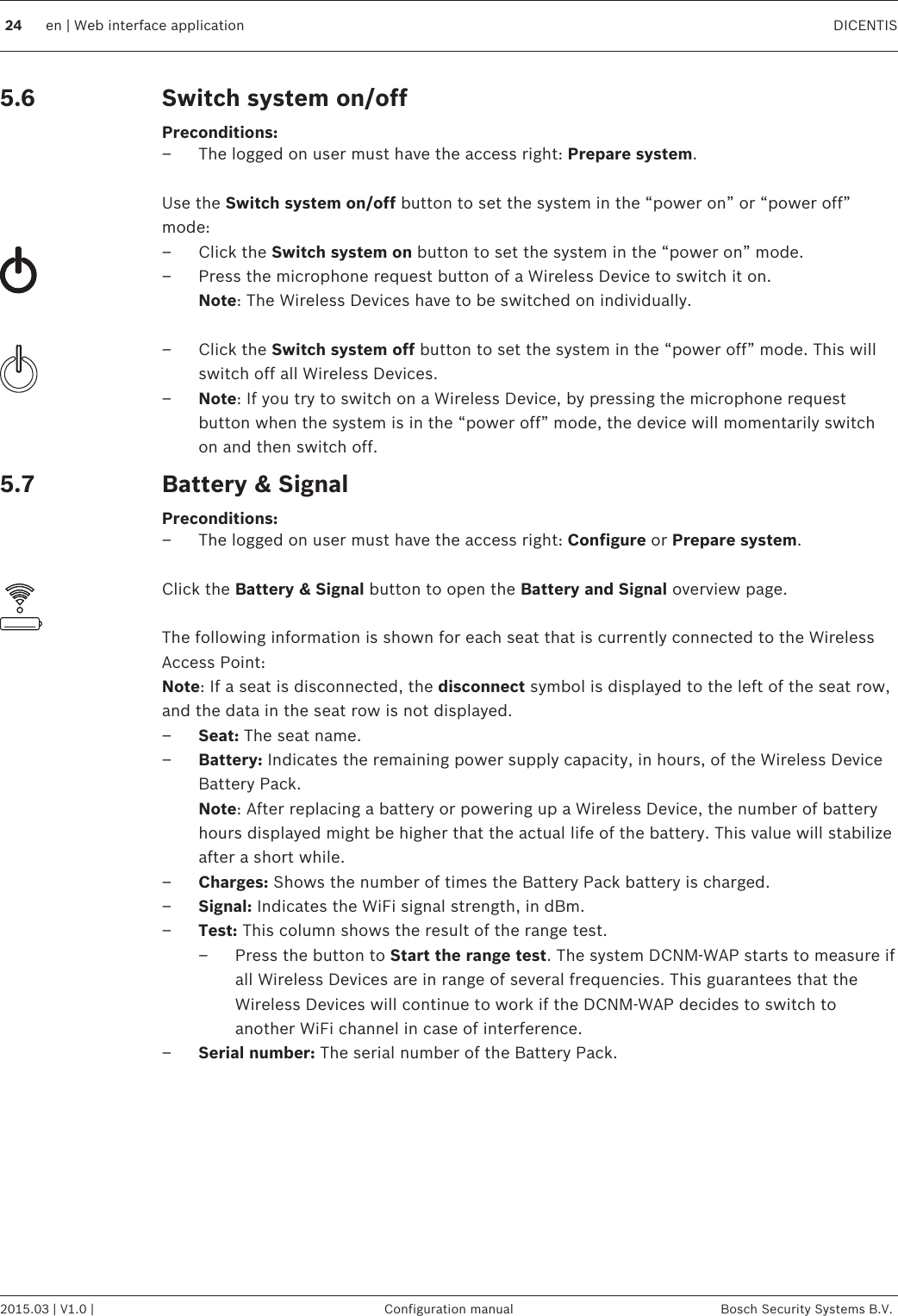 Switch system on/offPreconditions:– The logged on user must have the access right: Prepare system. Use the Switch system on/off button to set the system in the “power on” or “power off”mode:– Click the Switch system on button to set the system in the “power on” mode.– Press the microphone request button of a Wireless Device to switch it on.Note: The Wireless Devices have to be switched on individually. – Click the Switch system off button to set the system in the “power off” mode. This willswitch off all Wireless Devices.–Note: If you try to switch on a Wireless Device, by pressing the microphone requestbutton when the system is in the “power off” mode, the device will momentarily switchon and then switch off.Battery &amp; SignalPreconditions:– The logged on user must have the access right: Configure or Prepare system. Click the Battery &amp; Signal button to open the Battery and Signal overview page. The following information is shown for each seat that is currently connected to the WirelessAccess Point: Note: If a seat is disconnected, the disconnect symbol is displayed to the left of the seat row,and the data in the seat row is not displayed.–Seat: The seat name.–Battery: Indicates the remaining power supply capacity, in hours, of the Wireless DeviceBattery Pack.Note: After replacing a battery or powering up a Wireless Device, the number of batteryhours displayed might be higher that the actual life of the battery. This value will stabilizeafter a short while.–Charges: Shows the number of times the Battery Pack battery is charged.–Signal: Indicates the WiFi signal strength, in dBm.–Test: This column shows the result of the range test.– Press the button to Start the range test. The system DCNM-WAP starts to measure ifall Wireless Devices are in range of several frequencies. This guarantees that theWireless Devices will continue to work if the DCNM-WAP decides to switch toanother WiFi channel in case of interference.–Serial number: The serial number of the Battery Pack. 5.65.724 en | Web interface application DICENTIS2015.03 | V1.0 | Configuration manual Bosch Security Systems B.V.