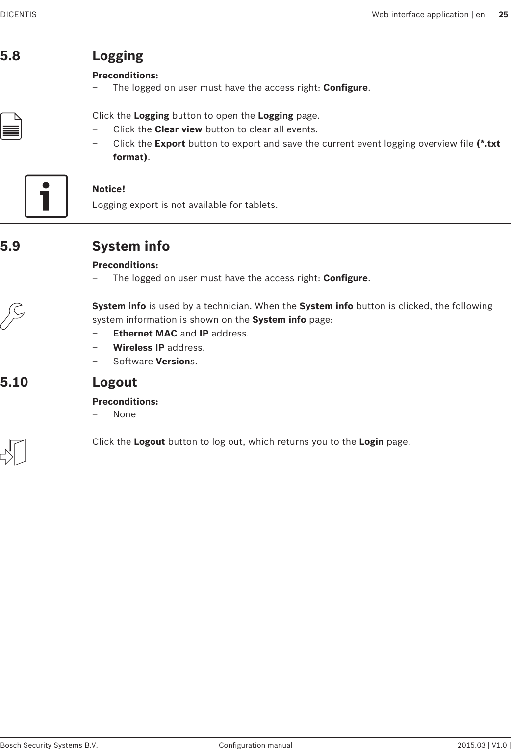 LoggingPreconditions:– The logged on user must have the access right: Configure. Click the Logging button to open the Logging page.– Click the Clear view button to clear all events.– Click the Export button to export and save the current event logging overview file (*.txtformat).Notice!Logging export is not available for tablets.System infoPreconditions:– The logged on user must have the access right: Configure. System info is used by a technician. When the System info button is clicked, the followingsystem information is shown on the System info page:–Ethernet MAC and IP address.–Wireless IP address.– Software Versions.LogoutPreconditions:– None Click the Logout button to log out, which returns you to the Login page.5.85.95.10DICENTIS Web interface application | en 25Bosch Security Systems B.V. Configuration manual 2015.03 | V1.0 |