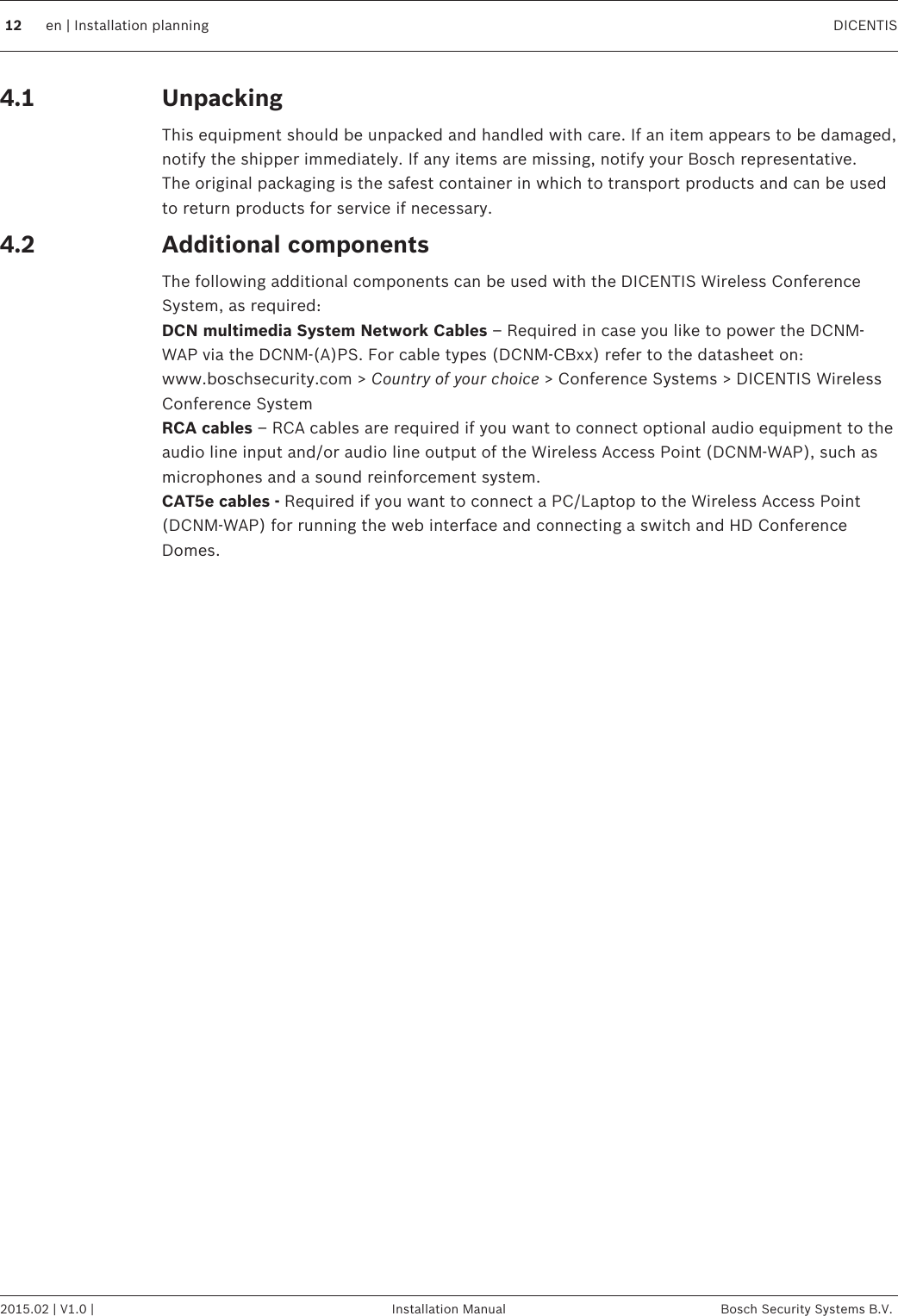 UnpackingThis equipment should be unpacked and handled with care. If an item appears to be damaged,notify the shipper immediately. If any items are missing, notify your Bosch representative.The original packaging is the safest container in which to transport products and can be usedto return products for service if necessary.Additional componentsThe following additional components can be used with the DICENTIS Wireless ConferenceSystem, as required:DCN multimedia System Network Cables – Required in case you like to power the DCNM-WAP via the DCNM‑(A)PS. For cable types (DCNM‑CBxx) refer to the datasheet on:www.boschsecurity.com &gt; Country of your choice &gt; Conference Systems &gt; DICENTIS WirelessConference SystemRCA cables – RCA cables are required if you want to connect optional audio equipment to theaudio line input and/or audio line output of the Wireless Access Point (DCNM-WAP), such asmicrophones and a sound reinforcement system.CAT5e cables - Required if you want to connect a PC/Laptop to the Wireless Access Point(DCNM-WAP) for running the web interface and connecting a switch and HD ConferenceDomes.4.14.212 en | Installation planning DICENTIS2015.02 | V1.0 | Installation Manual Bosch Security Systems B.V.