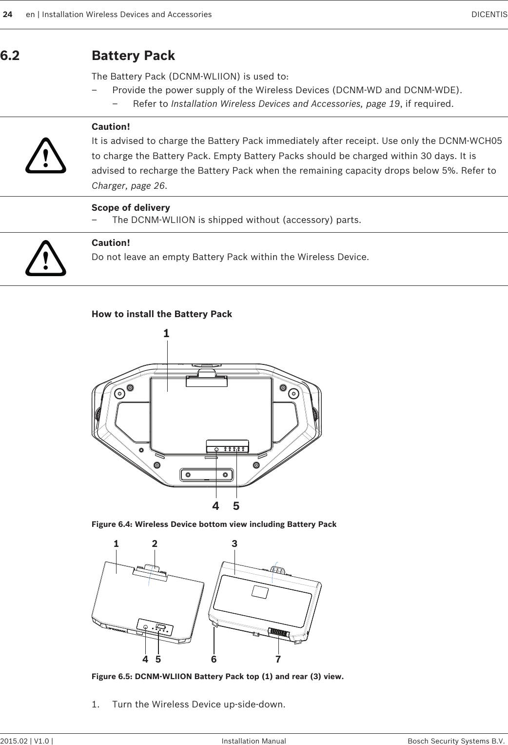 Battery Pack The Battery Pack (DCNM-WLIION) is used to:– Provide the power supply of the Wireless Devices (DCNM-WD and DCNM-WDE).– Refer to Installation Wireless Devices and Accessories, page 19, if required.!Caution!It is advised to charge the Battery Pack immediately after receipt. Use only the DCNM-WCH05to charge the Battery Pack. Empty Battery Packs should be charged within 30 days. It isadvised to recharge the Battery Pack when the remaining capacity drops below 5%. Refer toCharger, page 26.Scope of delivery–The DCNM-WLIION is shipped without (accessory) parts.!Caution!Do not leave an empty Battery Pack within the Wireless Device. How to install the Battery Pack541Figure 6.4: Wireless Device bottom view including Battery Pack176542 3Figure 6.5: DCNM-WLIION Battery Pack top (1) and rear (3) view. 1. Turn the Wireless Device up‑side‑down.6.2  24 en | Installation Wireless Devices and Accessories DICENTIS2015.02 | V1.0 | Installation Manual Bosch Security Systems B.V.