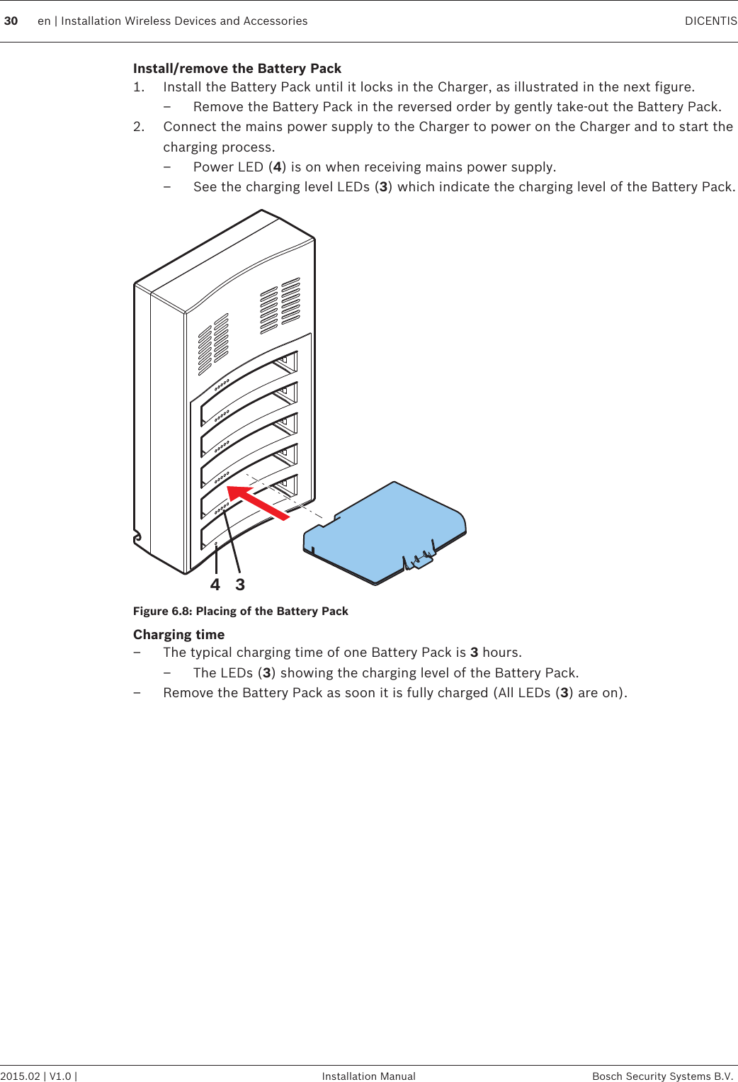 Install/remove the Battery Pack1. Install the Battery Pack until it locks in the Charger, as illustrated in the next figure.– Remove the Battery Pack in the reversed order by gently take‑out the Battery Pack.2. Connect the mains power supply to the Charger to power on the Charger and to start thecharging process.– Power LED (4) is on when receiving mains power supply.– See the charging level LEDs (3) which indicate the charging level of the Battery Pack.34Figure 6.8: Placing of the Battery PackCharging time– The typical charging time of one Battery Pack is 3 hours.– The LEDs (3) showing the charging level of the Battery Pack.– Remove the Battery Pack as soon it is fully charged (All LEDs (3) are on).30 en | Installation Wireless Devices and Accessories DICENTIS2015.02 | V1.0 | Installation Manual Bosch Security Systems B.V.