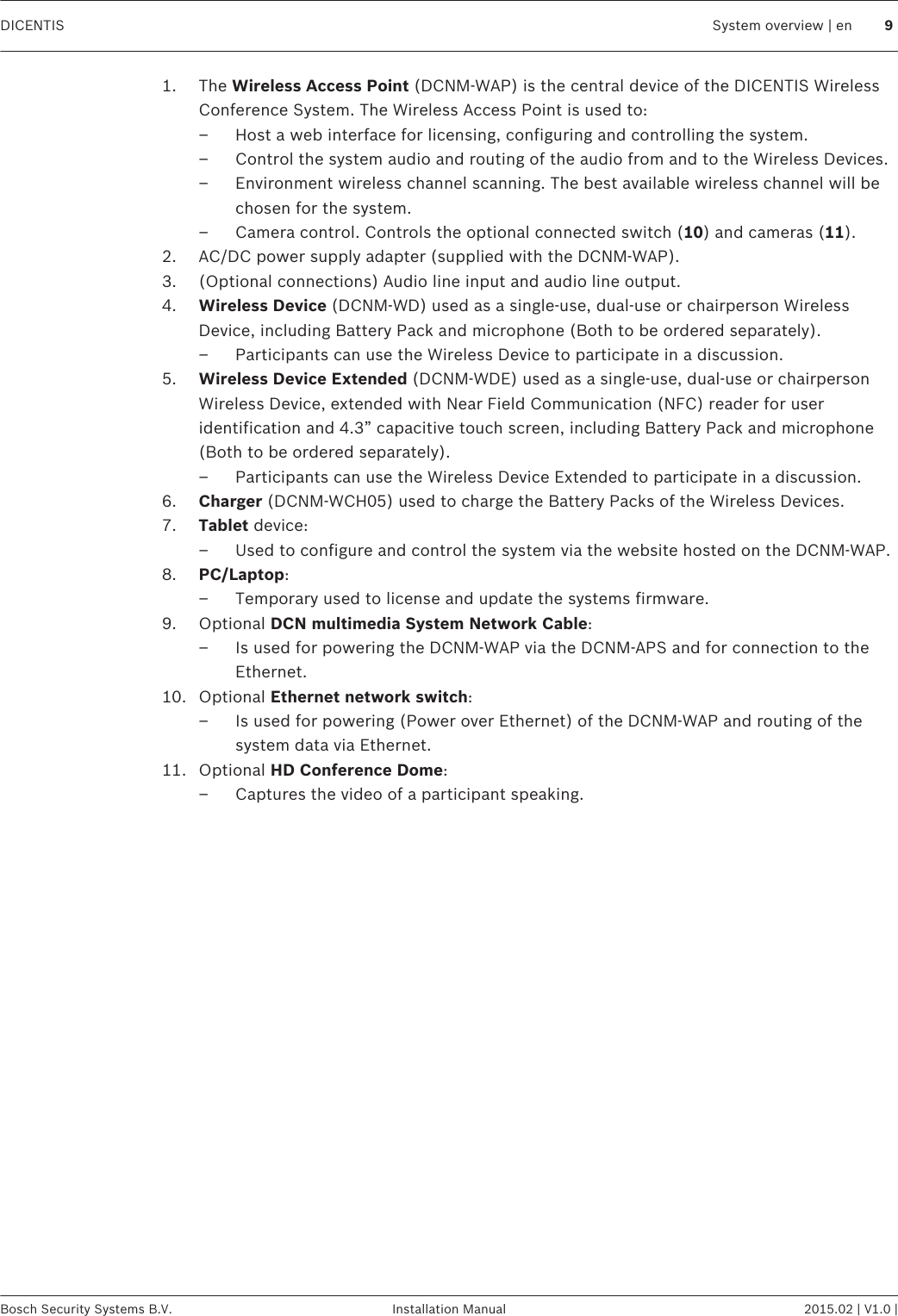 1. The Wireless Access Point (DCNM-WAP) is the central device of the DICENTIS WirelessConference System. The Wireless Access Point is used to:– Host a web interface for licensing, configuring and controlling the system.– Control the system audio and routing of the audio from and to the Wireless Devices.– Environment wireless channel scanning. The best available wireless channel will bechosen for the system.– Camera control. Controls the optional connected switch (10) and cameras (11).2. AC/DC power supply adapter (supplied with the DCNM-WAP).3. (Optional connections) Audio line input and audio line output.4. Wireless Device (DCNM-WD) used as a single-use, dual-use or chairperson WirelessDevice, including Battery Pack and microphone (Both to be ordered separately).– Participants can use the Wireless Device to participate in a discussion.5. Wireless Device Extended (DCNM-WDE) used as a single-use, dual-use or chairpersonWireless Device, extended with Near Field Communication (NFC) reader for useridentification and 4.3” capacitive touch screen, including Battery Pack and microphone(Both to be ordered separately).– Participants can use the Wireless Device Extended to participate in a discussion.6. Charger (DCNM-WCH05) used to charge the Battery Packs of the Wireless Devices.7. Tablet device:– Used to configure and control the system via the website hosted on the DCNM-WAP.8. PC/Laptop:– Temporary used to license and update the systems firmware.9. Optional DCN multimedia System Network Cable:– Is used for powering the DCNM-WAP via the DCNM-APS and for connection to theEthernet.10. Optional Ethernet network switch:– Is used for powering (Power over Ethernet) of the DCNM-WAP and routing of thesystem data via Ethernet.11. Optional HD Conference Dome:– Captures the video of a participant speaking. DICENTIS System overview | en 9Bosch Security Systems B.V. Installation Manual 2015.02 | V1.0 |