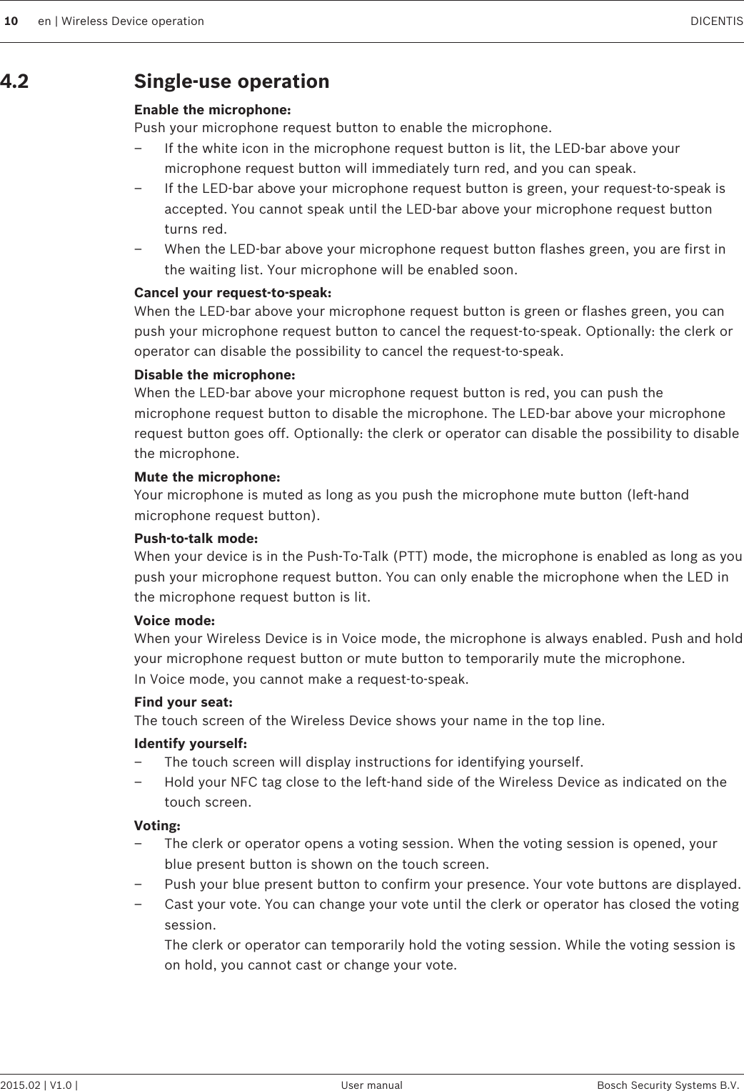 Single-use operationEnable the microphone:Push your microphone request button to enable the microphone.– If the white icon in the microphone request button is lit, the LED-bar above yourmicrophone request button will immediately turn red, and you can speak.– If the LED-bar above your microphone request button is green, your request-to-speak isaccepted. You cannot speak until the LED-bar above your microphone request buttonturns red.– When the LED-bar above your microphone request button flashes green, you are first inthe waiting list. Your microphone will be enabled soon.Cancel your request-to-speak:When the LED-bar above your microphone request button is green or flashes green, you canpush your microphone request button to cancel the request-to-speak. Optionally: the clerk oroperator can disable the possibility to cancel the request-to-speak.Disable the microphone:When the LED-bar above your microphone request button is red, you can push themicrophone request button to disable the microphone. The LED-bar above your microphonerequest button goes off. Optionally: the clerk or operator can disable the possibility to disablethe microphone.Mute the microphone:Your microphone is muted as long as you push the microphone mute button (left-handmicrophone request button).Push-to-talk mode:When your device is in the Push-To-Talk (PTT) mode, the microphone is enabled as long as youpush your microphone request button. You can only enable the microphone when the LED inthe microphone request button is lit.Voice mode:When your Wireless Device is in Voice mode, the microphone is always enabled. Push and holdyour microphone request button or mute button to temporarily mute the microphone.In Voice mode, you cannot make a request-to-speak.Find your seat:The touch screen of the Wireless Device shows your name in the top line.Identify yourself:– The touch screen will display instructions for identifying yourself.– Hold your NFC tag close to the left-hand side of the Wireless Device as indicated on thetouch screen.Voting:– The clerk or operator opens a voting session. When the voting session is opened, yourblue present button is shown on the touch screen.– Push your blue present button to confirm your presence. Your vote buttons are displayed.– Cast your vote. You can change your vote until the clerk or operator has closed the votingsession.The clerk or operator can temporarily hold the voting session. While the voting session ison hold, you cannot cast or change your vote.  4.210 en | Wireless Device operation DICENTIS2015.02 | V1.0 | User manual Bosch Security Systems B.V.