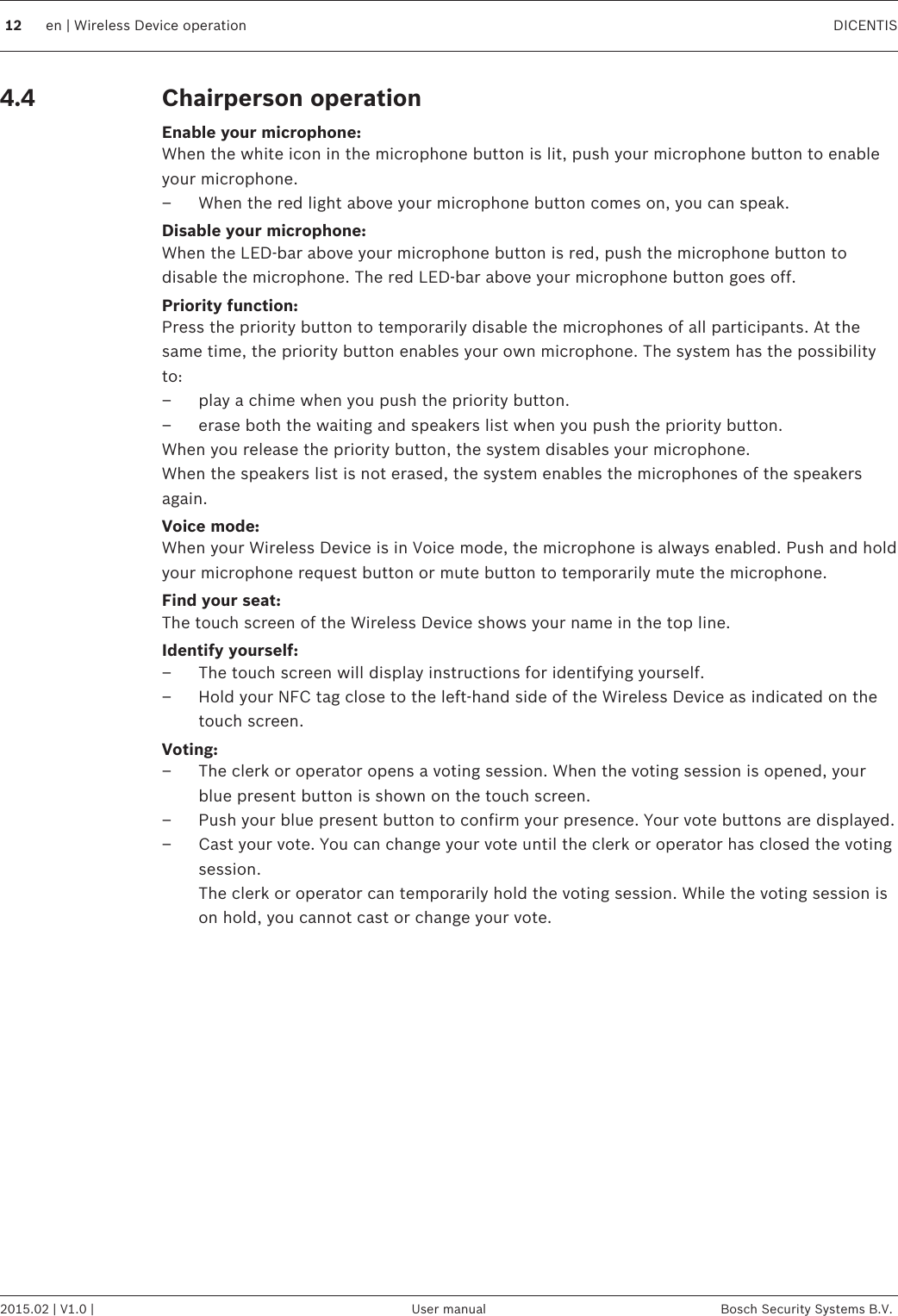 Chairperson operationEnable your microphone:When the white icon in the microphone button is lit, push your microphone button to enableyour microphone.– When the red light above your microphone button comes on, you can speak.Disable your microphone:When the LED-bar above your microphone button is red, push the microphone button todisable the microphone. The red LED-bar above your microphone button goes off.Priority function:Press the priority button to temporarily disable the microphones of all participants. At thesame time, the priority button enables your own microphone. The system has the possibilityto:– play a chime when you push the priority button.– erase both the waiting and speakers list when you push the priority button.When you release the priority button, the system disables your microphone. When the speakers list is not erased, the system enables the microphones of the speakersagain.Voice mode:When your Wireless Device is in Voice mode, the microphone is always enabled. Push and holdyour microphone request button or mute button to temporarily mute the microphone.Find your seat:The touch screen of the Wireless Device shows your name in the top line.Identify yourself:– The touch screen will display instructions for identifying yourself.– Hold your NFC tag close to the left-hand side of the Wireless Device as indicated on thetouch screen.Voting:– The clerk or operator opens a voting session. When the voting session is opened, yourblue present button is shown on the touch screen.– Push your blue present button to confirm your presence. Your vote buttons are displayed.– Cast your vote. You can change your vote until the clerk or operator has closed the votingsession.The clerk or operator can temporarily hold the voting session. While the voting session ison hold, you cannot cast or change your vote. 4.412 en | Wireless Device operation DICENTIS2015.02 | V1.0 | User manual Bosch Security Systems B.V.