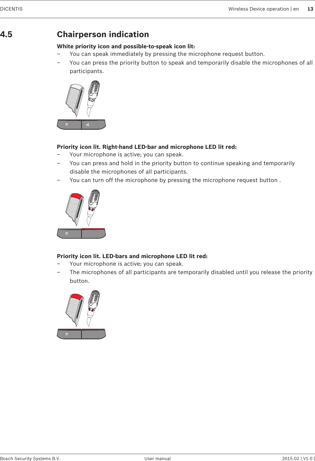 Chairperson indicationWhite priority icon and possible-to-speak icon lit:– You can speak immediately by pressing the microphone request button.– You can press the priority button to speak and temporarily disable the microphones of allparticipants. Priority icon lit. Right-hand LED-bar and microphone LED lit red:– Your microphone is active; you can speak.– You can press and hold in the priority button to continue speaking and temporarilydisable the microphones of all participants.– You can turn off the microphone by pressing the microphone request button . Priority icon lit. LED-bars and microphone LED lit red:– Your microphone is active; you can speak.– The microphones of all participants are temporarily disabled until you release the prioritybutton. 4.5DICENTIS Wireless Device operation | en 13Bosch Security Systems B.V. User manual 2015.02 | V1.0 |