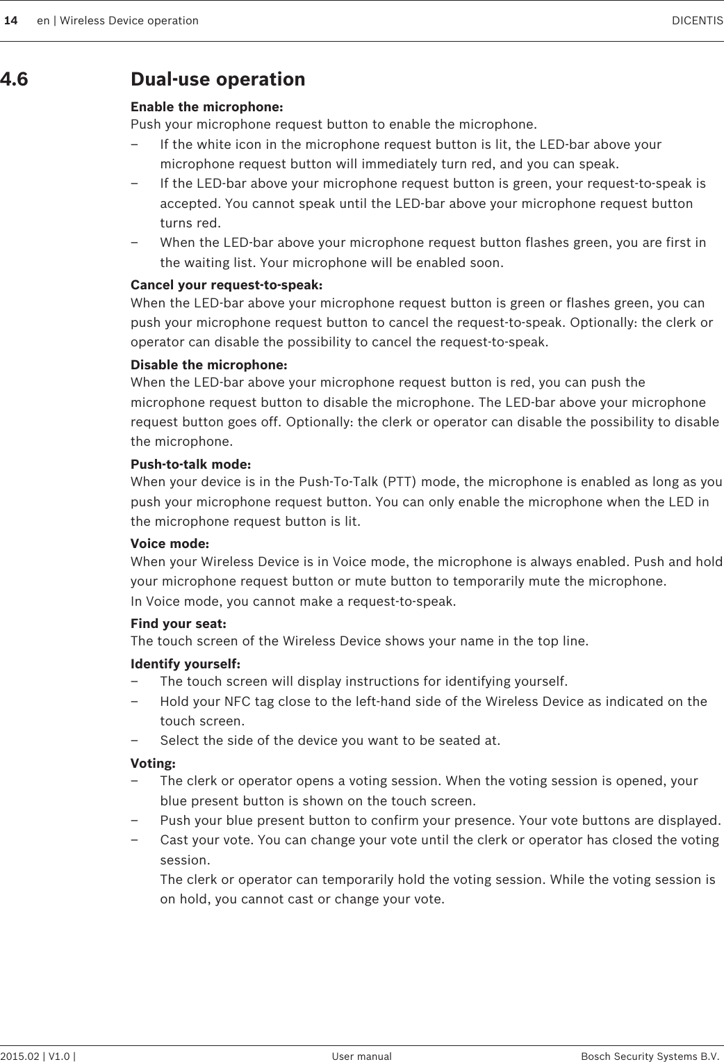 Dual-use operationEnable the microphone:Push your microphone request button to enable the microphone.– If the white icon in the microphone request button is lit, the LED-bar above yourmicrophone request button will immediately turn red, and you can speak.– If the LED-bar above your microphone request button is green, your request-to-speak isaccepted. You cannot speak until the LED-bar above your microphone request buttonturns red.– When the LED-bar above your microphone request button flashes green, you are first inthe waiting list. Your microphone will be enabled soon.Cancel your request-to-speak:When the LED-bar above your microphone request button is green or flashes green, you canpush your microphone request button to cancel the request-to-speak. Optionally: the clerk oroperator can disable the possibility to cancel the request-to-speak.Disable the microphone:When the LED-bar above your microphone request button is red, you can push themicrophone request button to disable the microphone. The LED-bar above your microphonerequest button goes off. Optionally: the clerk or operator can disable the possibility to disablethe microphone.Push-to-talk mode:When your device is in the Push-To-Talk (PTT) mode, the microphone is enabled as long as youpush your microphone request button. You can only enable the microphone when the LED inthe microphone request button is lit.Voice mode:When your Wireless Device is in Voice mode, the microphone is always enabled. Push and holdyour microphone request button or mute button to temporarily mute the microphone.In Voice mode, you cannot make a request-to-speak.Find your seat:The touch screen of the Wireless Device shows your name in the top line.Identify yourself:– The touch screen will display instructions for identifying yourself.– Hold your NFC tag close to the left-hand side of the Wireless Device as indicated on thetouch screen.– Select the side of the device you want to be seated at.Voting:– The clerk or operator opens a voting session. When the voting session is opened, yourblue present button is shown on the touch screen.– Push your blue present button to confirm your presence. Your vote buttons are displayed.– Cast your vote. You can change your vote until the clerk or operator has closed the votingsession.The clerk or operator can temporarily hold the voting session. While the voting session ison hold, you cannot cast or change your vote.  4.614 en | Wireless Device operation DICENTIS2015.02 | V1.0 | User manual Bosch Security Systems B.V.