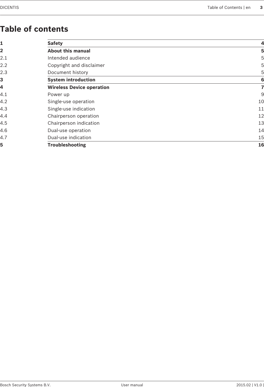 Table of contents1Safety 42About this manual 52.1 Intended audience 52.2 Copyright and disclaimer 52.3 Document history 53System introduction 64Wireless Device operation 74.1 Power up 94.2 Single-use operation 104.3 Single-use indication 114.4 Chairperson operation 124.5 Chairperson indication 134.6 Dual-use operation 144.7 Dual-use indication 155Troubleshooting 16DICENTIS Table of Contents | en 3Bosch Security Systems B.V. User manual 2015.02 | V1.0 |