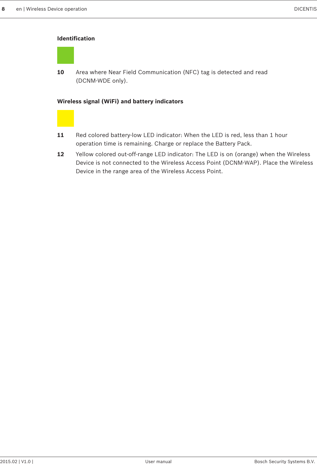  Identification 10 Area where Near Field Communication (NFC) tag is detected and read (DCNM-WDE only). Wireless signal (WiFi) and battery indicators 11 Red colored battery‑low LED indicator: When the LED is red, less than 1 houroperation time is remaining. Charge or replace the Battery Pack.12 Yellow colored out‑off‑range LED indicator: The LED is on (orange) when the WirelessDevice is not connected to the Wireless Access Point (DCNM-WAP). Place the WirelessDevice in the range area of the Wireless Access Point. 8en | Wireless Device operation DICENTIS2015.02 | V1.0 | User manual Bosch Security Systems B.V.