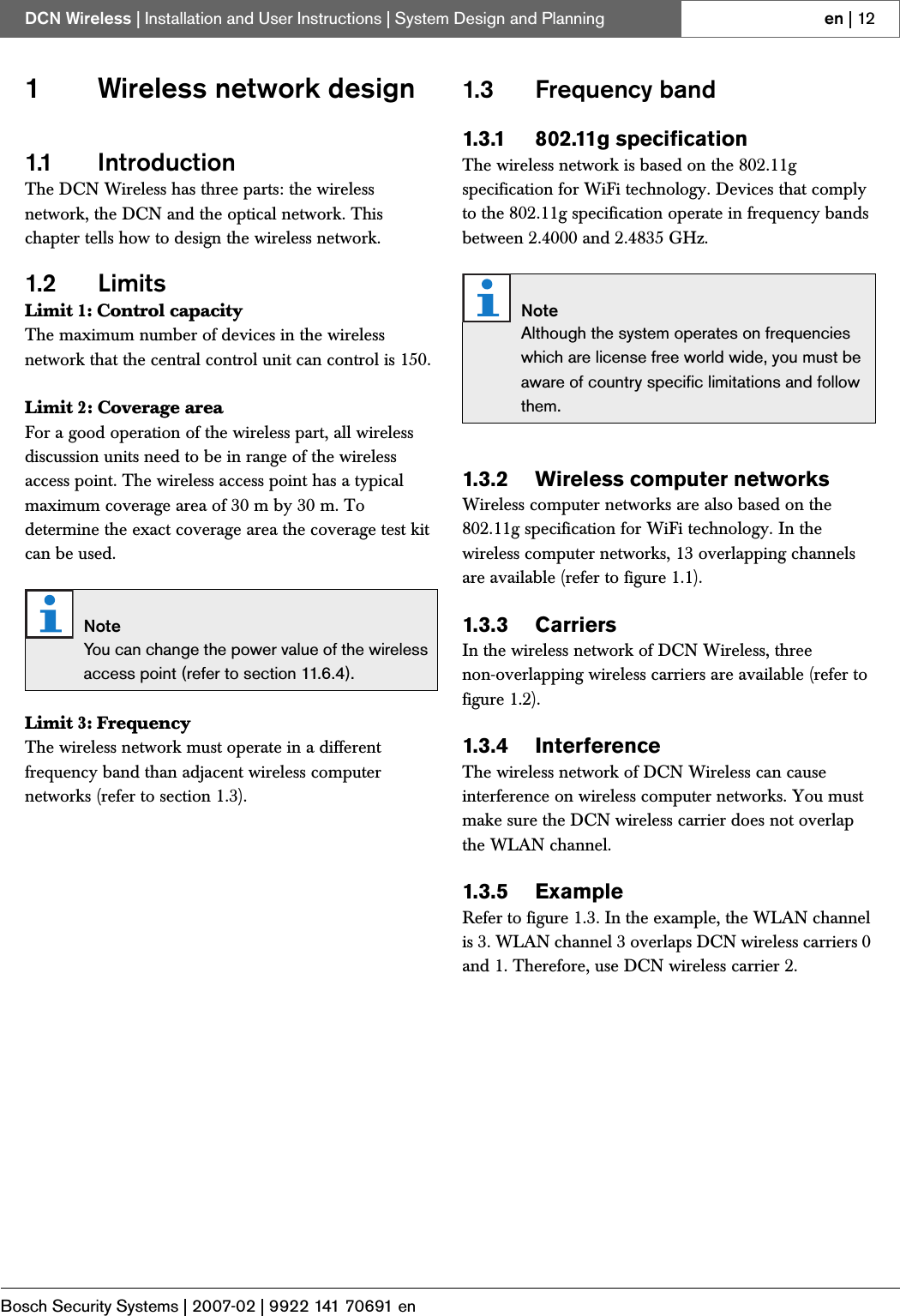 Bosch Security Systems | 2007-02 | 9922 141 70691 enDCN Wireless | Installation and User Instructions | System Design and Planning en | 121 Wireless network design1.1 IntroductionThe DCN Wireless has three parts: the wireless network, the DCN and the optical network. This chapter tells how to design the wireless network.1.2 LimitsLimit 1: Control capacityThe maximum number of devices in the wireless network that the central control unit can control is 150.Limit 2: Coverage areaFor a good operation of the wireless part, all wireless discussion units need to be in range of the wireless access point. The wireless access point has a typical maximum coverage area of 30 m by 30 m. To determine the exact coverage area the coverage test kit can be used.Limit 3: FrequencyThe wireless network must operate in a different frequency band than adjacent wireless computer networks (refer to section 1.3).1.3 Frequency band1.3.1 802.11g specificationThe wireless network is based on the 802.11g specification for WiFi technology. Devices that comply to the 802.11g specification operate in frequency bands between 2.4000 and 2.4835 GHz.1.3.2 Wireless computer networksWireless computer networks are also based on the 802.11g specification for WiFi technology. In the wireless computer networks, 13 overlapping channels are available (refer to figure 1.1).1.3.3 CarriersIn the wireless network of DCN Wireless, three non-overlapping wireless carriers are available (refer to figure 1.2).1.3.4 InterferenceThe wireless network of DCN Wireless can cause interference on wireless computer networks. You must make sure the DCN wireless carrier does not overlap the WLAN channel.1.3.5 ExampleRefer to figure 1.3. In the example, the WLAN channel is 3. WLAN channel 3 overlaps DCN wireless carriers 0 and 1. Therefore, use DCN wireless carrier 2.NoteYou can change the power value of the wireless access point (refer to section 11.6.4).NoteAlthough the system operates on frequencies which are license free world wide, you must be aware of country specific limitations and follow them.