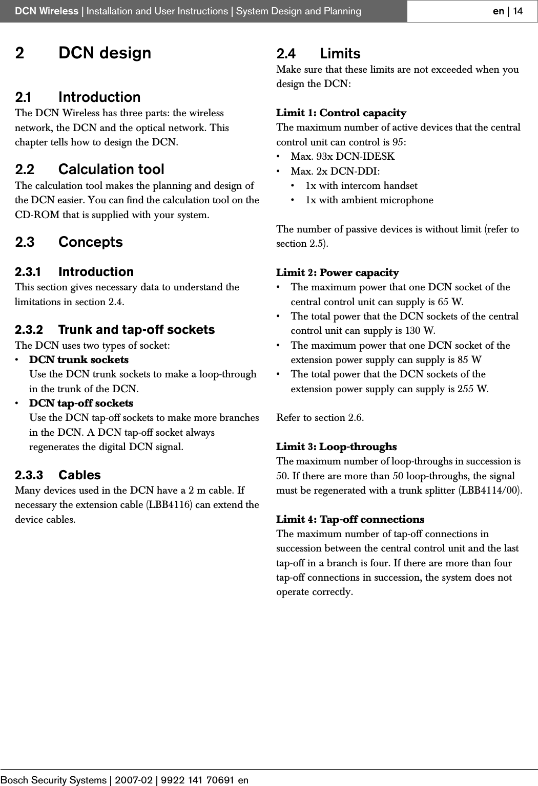 Bosch Security Systems | 2007-02 | 9922 141 70691 enDCN Wireless | Installation and User Instructions | System Design and Planning en | 142DCN design2.1 IntroductionThe DCN Wireless has three parts: the wireless network, the DCN and the optical network. This chapter tells how to design the DCN.2.2 Calculation toolThe calculation tool makes the planning and design of the DCN easier. You can find the calculation tool on the CD-ROM that is supplied with your system.2.3 Concepts2.3.1 IntroductionThis section gives necessary data to understand the limitations in section 2.4.2.3.2 Trunk and tap-off socketsThe DCN uses two types of socket:•DCN trunk socketsUse the DCN trunk sockets to make a loop-through in the trunk of the DCN.•DCN tap-off socketsUse the DCN tap-off sockets to make more branches in the DCN. A DCN tap-off socket always regenerates the digital DCN signal.2.3.3 CablesMany devices used in the DCN have a 2 m cable. If necessary the extension cable (LBB4116) can extend the device cables.2.4 LimitsMake sure that these limits are not exceeded when you design the DCN:Limit 1: Control capacityThe maximum number of active devices that the central control unit can control is 95:• Max. 93x DCN-IDESK• Max. 2x DCN-DDI:• 1x with intercom handset• 1x with ambient microphoneThe number of passive devices is without limit (refer to section 2.5).Limit 2: Power capacity• The maximum power that one DCN socket of the central control unit can supply is 65 W. • The total power that the DCN sockets of the central control unit can supply is 130 W.• The maximum power that one DCN socket of the extension power supply can supply is 85 W • The total power that the DCN sockets of the extension power supply can supply is 255 W.Refer to section 2.6.Limit 3: Loop-throughsThe maximum number of loop-throughs in succession is 50. If there are more than 50 loop-throughs, the signal must be regenerated with a trunk splitter (LBB4114/00).Limit 4: Tap-off connectionsThe maximum number of tap-off connections in succession between the central control unit and the last tap-off in a branch is four. If there are more than four tap-off connections in succession, the system does not operate correctly.