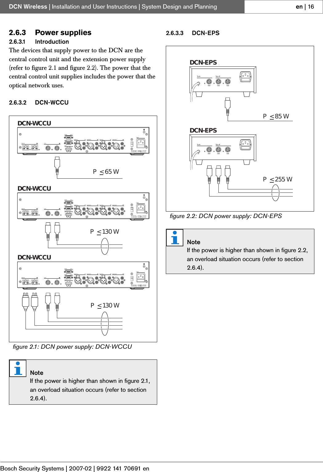 Bosch Security Systems | 2007-02 | 9922 141 70691 enDCN Wireless | Installation and User Instructions | System Design and Planning en | 162.6.3 Power supplies2.6.3.1 IntroductionThe devices that supply power to the DCN are the central control unit and the extension power supply (refer to figure 2.1 and figure 2.2). The power that the central control unit supplies includes the power that the optical network uses.2.6.3.2 DCN-WCCU2.6.3.3 DCN-EPSfigure 2.1: DCN power supply: DCN-WCCUNoteIf the power is higher than shown in figure 2.1, an overload situation occurs (refer to section 2.6.4).OK FaultFaultRS 232Network12Audio In 1 Audio Out 1 Audio In 2 Audio Out 2MainsPort 2115:100-120V 50-60Hz T2.5A 250V230:220-240V 50-60Hz T2A H 250VRS 232 Port 1Trunk12230P&lt;65WDCN-WCCUDCN-WCCUDCN-WCCUP&lt;130WP&lt;130WOK FaultFaultRS 232Network12Audio In 1 Audio Out 1 Audio In 2 Audio Out 2MainsPort 2115:100-120V 50-60Hz T2.5A 250V230:220-240V 50-60Hz T2A H 250VRS 232 Port 1Trunk12230OK FaultFaultRS 232Network12Audio In 1 Audio Out 1 Audio In 2 Audio Out 2MainsPort 2115:100-120V 50-60Hz T2.5A 250V230:220-240V 50-60Hz T2A H 250VRS 232 Port 1Trunk12230figure 2.2: DCN power supply: DCN-EPSNoteIf the power is higher than shown in figure 2.2, an overload situation occurs (refer to section 2.6.4).OutOutOutInTap-offTrunkOutOutOutInTap-offTrunkDCN-EPSDCN-EPSeP&lt;85WP &lt; 255 W