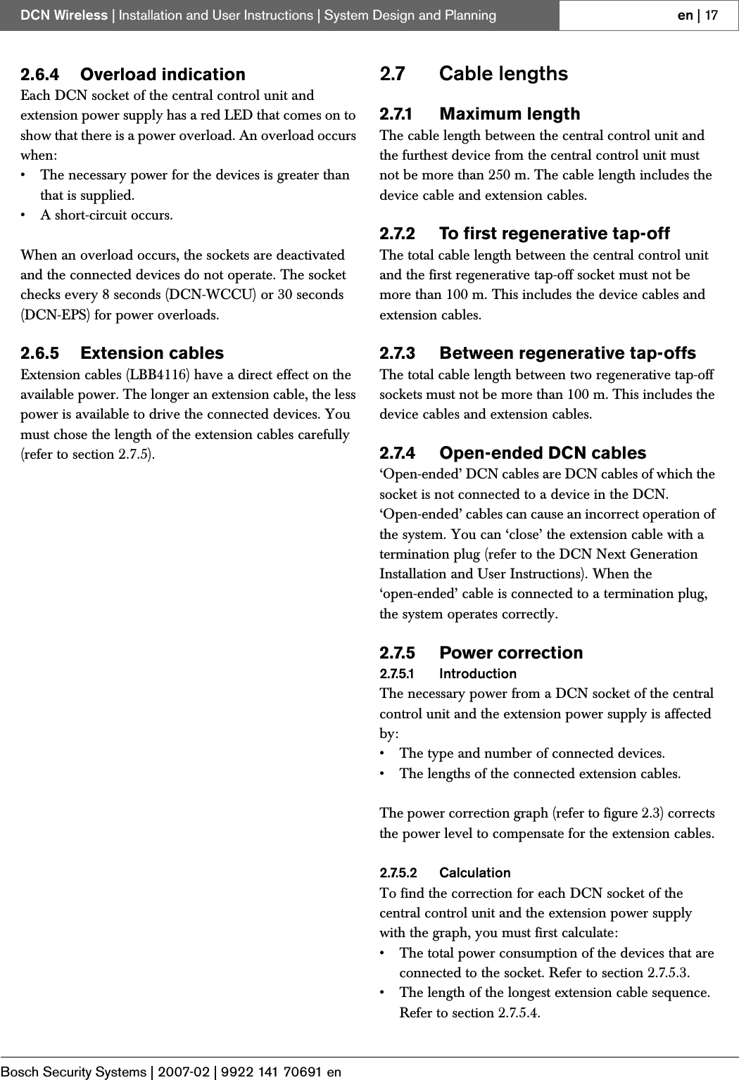 Bosch Security Systems | 2007-02 | 9922 141 70691 enDCN Wireless | Installation and User Instructions | System Design and Planning en | 172.6.4 Overload indicationEach DCN socket of the central control unit and extension power supply has a red LED that comes on to show that there is a power overload. An overload occurs when:• The necessary power for the devices is greater than that is supplied.• A short-circuit occurs.When an overload occurs, the sockets are deactivated and the connected devices do not operate. The socket checks every 8 seconds (DCN-WCCU) or 30 seconds (DCN-EPS) for power overloads.2.6.5 Extension cablesExtension cables (LBB4116) have a direct effect on the available power. The longer an extension cable, the less power is available to drive the connected devices. You must chose the length of the extension cables carefully (refer to section 2.7.5).2.7 Cable lengths2.7.1 Maximum lengthThe cable length between the central control unit and the furthest device from the central control unit must not be more than 250 m. The cable length includes the device cable and extension cables.2.7.2 To first regenerative tap-offThe total cable length between the central control unit and the first regenerative tap-off socket must not be more than 100 m. This includes the device cables and extension cables.2.7.3 Between regenerative tap-offsThe total cable length between two regenerative tap-off sockets must not be more than 100 m. This includes the device cables and extension cables.2.7.4 Open-ended DCN cables‘Open-ended’ DCN cables are DCN cables of which the socket is not connected to a device in the DCN. ‘Open-ended’ cables can cause an incorrect operation of the system. You can ‘close’ the extension cable with a termination plug (refer to the DCN Next Generation Installation and User Instructions). When the ‘open-ended’ cable is connected to a termination plug, the system operates correctly.2.7.5 Power correction2.7.5.1 IntroductionThe necessary power from a DCN socket of the central control unit and the extension power supply is affected by:• The type and number of connected devices. • The lengths of the connected extension cables.The power correction graph (refer to figure 2.3) corrects the power level to compensate for the extension cables. 2.7.5.2 CalculationTo find the correction for each DCN socket of the central control unit and the extension power supply with the graph, you must first calculate:• The total power consumption of the devices that are connected to the socket. Refer to section 2.7.5.3.• The length of the longest extension cable sequence. Refer to section 2.7.5.4.