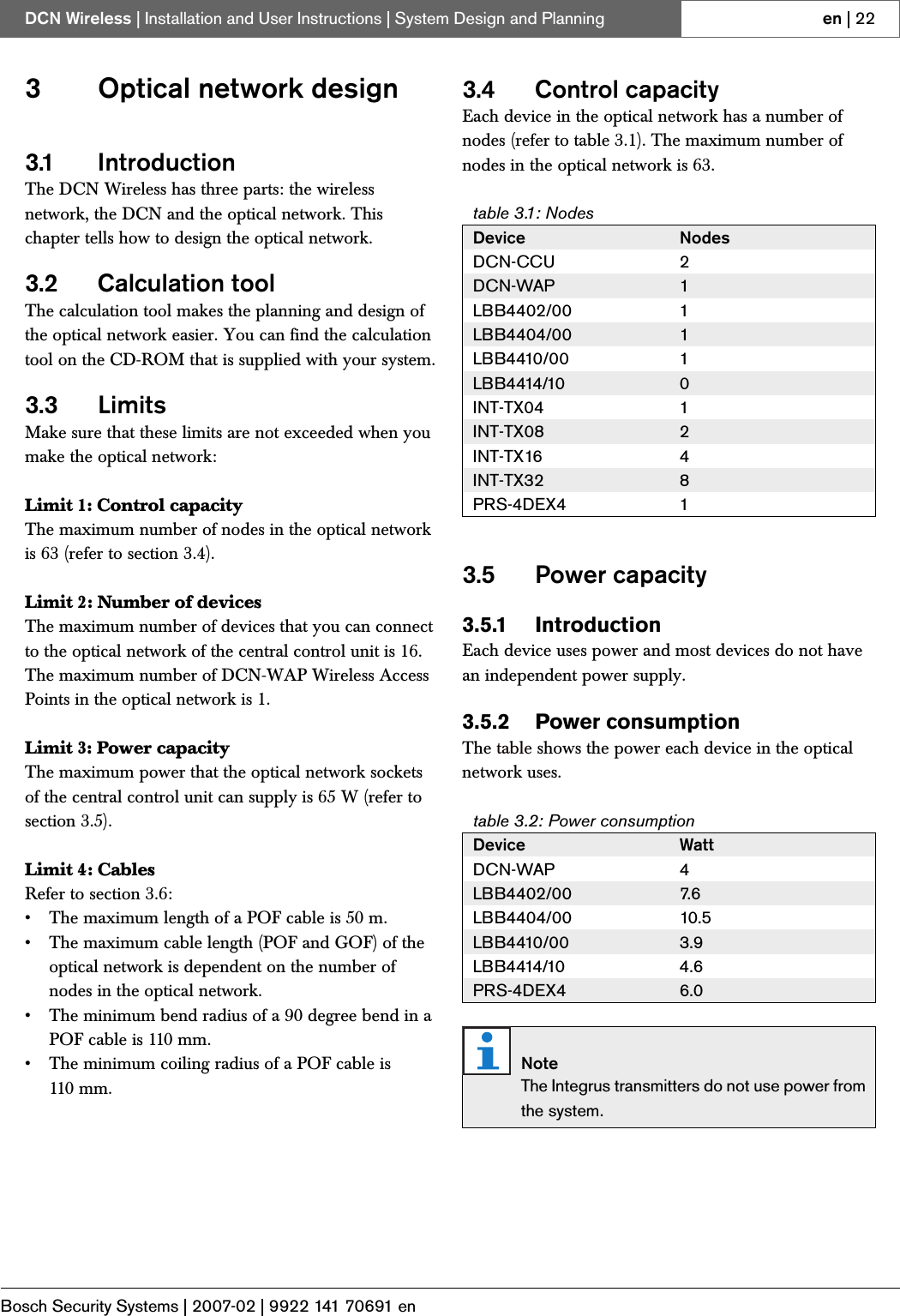 Bosch Security Systems | 2007-02 | 9922 141 70691 enDCN Wireless | Installation and User Instructions | System Design and Planning en | 223 Optical network design3.1 IntroductionThe DCN Wireless has three parts: the wireless network, the DCN and the optical network. This chapter tells how to design the optical network.3.2 Calculation toolThe calculation tool makes the planning and design of the optical network easier. You can find the calculation tool on the CD-ROM that is supplied with your system.3.3 LimitsMake sure that these limits are not exceeded when you make the optical network:Limit 1: Control capacityThe maximum number of nodes in the optical network is 63 (refer to section 3.4). Limit 2: Number of devicesThe maximum number of devices that you can connect to the optical network of the central control unit is 16. The maximum number of DCN-WAP Wireless Access Points in the optical network is 1.Limit 3: Power capacityThe maximum power that the optical network sockets of the central control unit can supply is 65 W (refer to section 3.5).Limit 4: CablesRefer to section 3.6:• The maximum length of a POF cable is 50 m.• The maximum cable length (POF and GOF) of the optical network is dependent on the number of nodes in the optical network.• The minimum bend radius of a 90 degree bend in a POF cable is 110 mm.• The minimum coiling radius of a POF cable is 110 mm.3.4 Control capacityEach device in the optical network has a number of nodes (refer to table 3.1). The maximum number of nodes in the optical network is 63.3.5 Power capacity3.5.1 IntroductionEach device uses power and most devices do not have an independent power supply.3.5.2 Power consumptionThe table shows the power each device in the optical network uses.table 3.1: NodesDevice NodesDCN-CCU 2DCN-WAP 1LBB4402/00 1LBB4404/00 1LBB4410/00 1LBB4414/10 0INT-TX04 1INT-TX08 2INT-TX16 4INT-TX32 8PRS-4DEX4 1table 3.2: Power consumptionDevice WattDCN-WAP 4LBB4402/00 7. 6LBB4404/00 10.5 LBB4410/00 3.9LBB4414/10 4.6PRS-4DEX4 6.0NoteThe Integrus transmitters do not use power from the system.