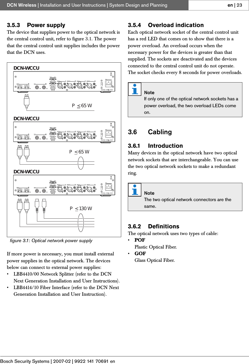 Bosch Security Systems | 2007-02 | 9922 141 70691 enDCN Wireless | Installation and User Instructions | System Design and Planning en | 233.5.3 Power supplyThe device that supplies power to the optical network is the central control unit, refer to figure 3.1. The power that the central control unit supplies includes the power that the DCN uses.If more power is necessary, you must install external power supplies in the optical network. The devices below can connect to external power supplies:• LBB4410/00 Network Splitter (refer to the DCN Next Generation Installation and User Instructions).• LBB4414/10 Fiber Interface (refer to the DCN Next Generation Installation and User Instruction).3.5.4 Overload indicationEach optical network socket of the central control unit has a red LED that comes on to show that there is a power overload. An overload occurs when the necessary power for the devices is greater than that supplied. The sockets are deactivated and the devices connected to the central control unit do not operate. The socket checks every 8 seconds for power overloads.3.6 Cabling3.6.1 IntroductionMany devices in the optical network have two optical network sockets that are interchangeable. You can use the two optical network sockets to make a redundant ring.3.6.2 DefinitionsThe optical network uses two types of cable:•POFPlastic Optical Fiber.•GOFGlass Optical Fiber.figure 3.1: Optical network power supplyOK FaultFaultRS 232Network12Audio In 1 Audio Out 1 Audio In 2 Audio Out 2MainsPort 2115:100-120V 50-60Hz T2.5A 250V230:220-240V 50-60Hz T2A H 250VRS 232 Port 1Trunk12230P&lt;65WDCN-WCCUDCN-WCCUDCN-WCCUP&lt;65WP&lt;130WOK FaultFaultRS 232Network12Audio In 1 Audio Out 1 Audio In 2 Audio Out 2MainsPort 2115:100-120V 50-60Hz T2.5A 250V230:220-240V 50-60Hz T2A H 250VRS 232 Port 1Trunk12230OK FaultFaultRS 232Network12Audio In 1 Audio Out 1 Audio In 2 Audio Out 2MainsPort 2115:100-120V 50-60Hz T2.5A 250V230:220-240V 50-60Hz T2A H 250VRS 232 Port 1Trunk12230NoteIf only one of the optical network sockets has a power overload, the two overload LEDs come on.NoteThe two optical network connectors are the same.