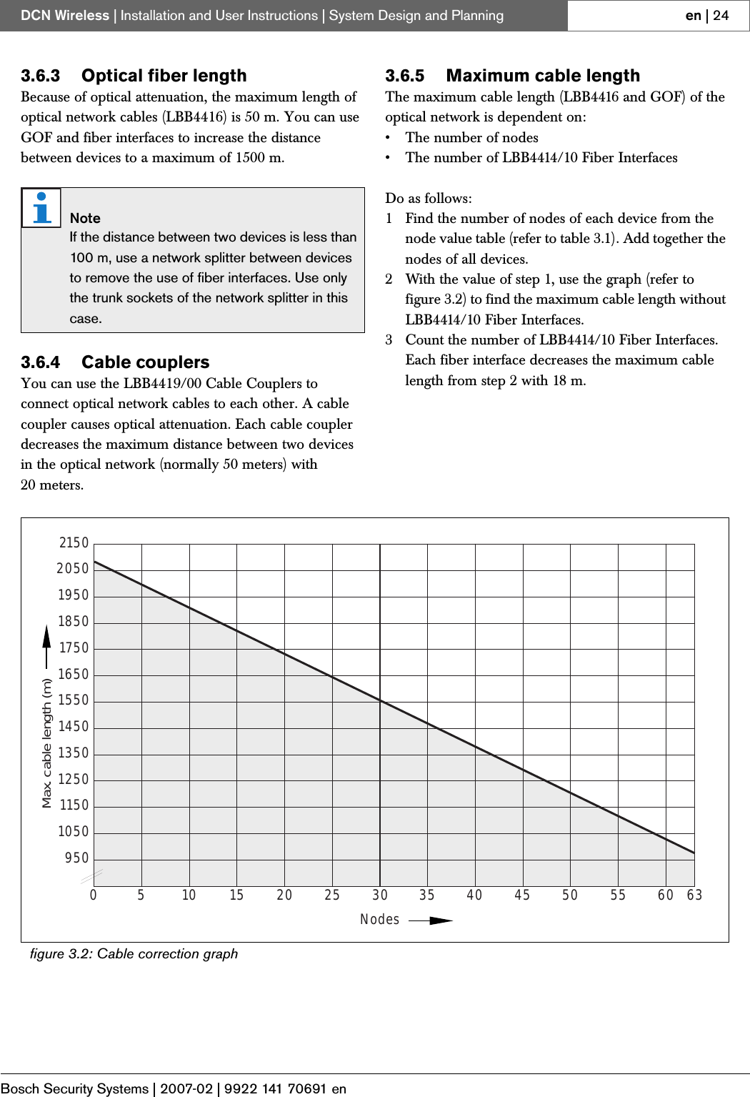 Bosch Security Systems | 2007-02 | 9922 141 70691 enDCN Wireless | Installation and User Instructions | System Design and Planning en | 243.6.3 Optical fiber lengthBecause of optical attenuation, the maximum length of optical network cables (LBB4416) is 50 m. You can use GOF and fiber interfaces to increase the distance between devices to a maximum of 1500 m.3.6.4 Cable couplersYou can use the LBB4419/00 Cable Couplers to connect optical network cables to each other. A cable coupler causes optical attenuation. Each cable coupler decreases the maximum distance between two devices in the optical network (normally 50 meters) with 20 meters.3.6.5 Maximum cable lengthThe maximum cable length (LBB4416 and GOF) of the optical network is dependent on:• The number of nodes• The number of LBB4414/10 Fiber InterfacesDo as follows:1 Find the number of nodes of each device from the node value table (refer to table 3.1). Add together the nodes of all devices.2 With the value of step 1, use the graph (refer to figure 3.2) to find the maximum cable length without LBB4414/10 Fiber Interfaces.3 Count the number of LBB4414/10 Fiber Interfaces. Each fiber interface decreases the maximum cable length from step 2 with 18 m.NoteIf the distance between two devices is less than 100 m, use a network splitter between devices to remove the use of fiber interfaces. Use only the trunk sockets of the network splitter in this case.figure 3.2: Cable correction graph9505010152025Nodes30 35 40 45 50 55 60 63105011501250135014501550165017501850195020502150Max. cable length (m)