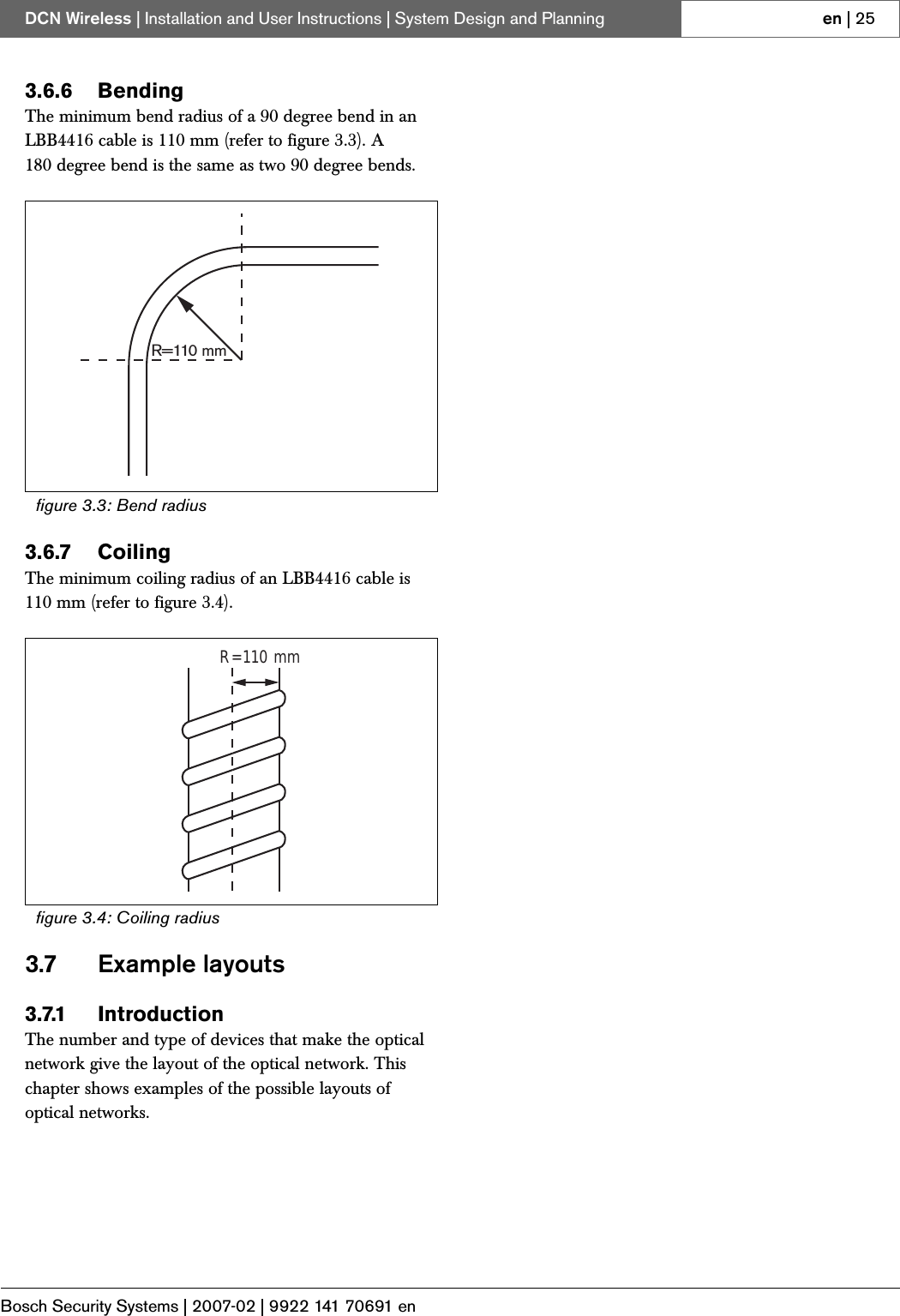 Bosch Security Systems | 2007-02 | 9922 141 70691 enDCN Wireless | Installation and User Instructions | System Design and Planning en | 253.6.6 BendingThe minimum bend radius of a 90 degree bend in an LBB4416 cable is 110 mm (refer to figure 3.3). A 180 degree bend is the same as two 90 degree bends.3.6.7 CoilingThe minimum coiling radius of an LBB4416 cable is 110 mm (refer to figure 3.4).3.7 Example layouts3.7.1 IntroductionThe number and type of devices that make the optical network give the layout of the optical network. This chapter shows examples of the possible layouts of optical networks.figure 3.3: Bend radiusfigure 3.4: Coiling radiusR=110 mmR=110 mm