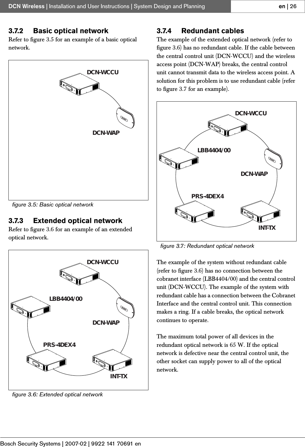 Bosch Security Systems | 2007-02 | 9922 141 70691 enDCN Wireless | Installation and User Instructions | System Design and Planning en | 263.7.2 Basic optical networkRefer to figure 3.5 for an example of a basic optical network.3.7.3 Extended optical networkRefer to figure 3.6 for an example of an extended optical network.3.7.4 Redundant cablesThe example of the extended optical network (refer to figure 3.6) has no redundant cable. If the cable between the central control unit (DCN-WCCU) and the wireless access point (DCN-WAP) breaks, the central control unit cannot transmit data to the wireless access point. A solution for this problem is to use redundant cable (refer to figure 3.7 for an example).The example of the system without redundant cable (refer to figure 3.6) has no connection between the cobranet interface (LBB4404/00) and the central control unit (DCN-WCCU). The example of the system with redundant cable has a connection between the Cobranet Interface and the central control unit. This connection makes a ring. If a cable breaks, the optical network continues to operate. The maximum total power of all devices in the redundant optical network is 65 W. If the optical network is defective near the central control unit, the other socket can supply power to all of the optical network.figure 3.5: Basic optical networkfigure 3.6: Extended optical networkDCN-WCCUDCN-WAPDCN-WCCUDCN-WAPLBB4404/00INT-TXPRS-4DEX4figure 3.7: Redundant optical networkDCN-WCCUDCN-WAPLBB4404/00INT-TXPRS-4DEX4