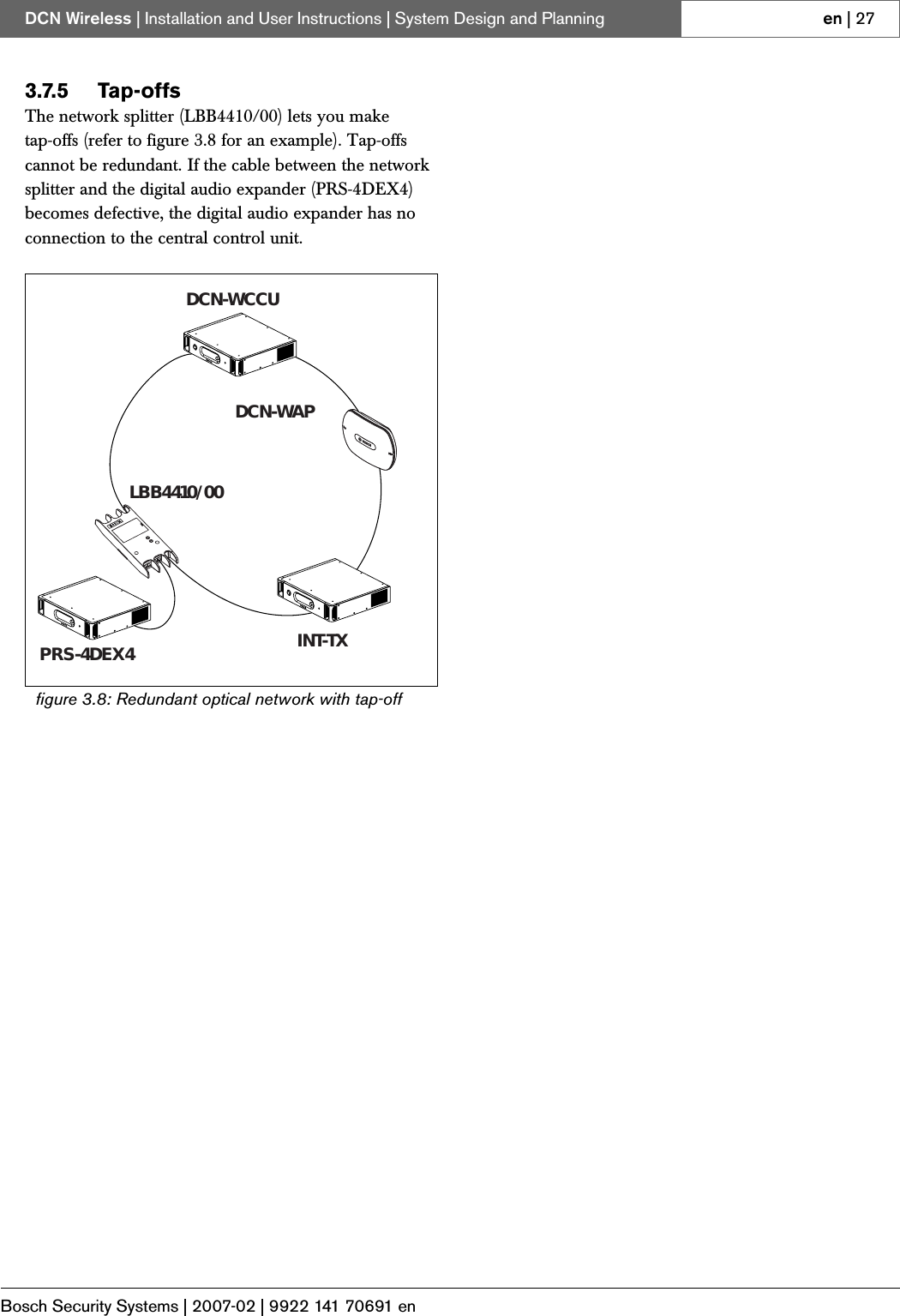 Bosch Security Systems | 2007-02 | 9922 141 70691 enDCN Wireless | Installation and User Instructions | System Design and Planning en | 273.7.5 Tap-offsThe network splitter (LBB4410/00) lets you make tap-offs (refer to figure 3.8 for an example). Tap-offs cannot be redundant. If the cable between the network splitter and the digital audio expander (PRS-4DEX4) becomes defective, the digital audio expander has no connection to the central control unit.figure 3.8: Redundant optical network with tap-offDCN-WCCUDCN-WAPPRS-4DEX4 INT-TXLBB4410/00