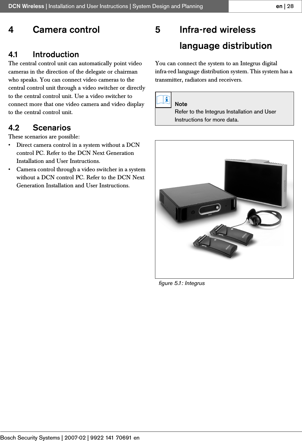 Bosch Security Systems | 2007-02 | 9922 141 70691 enDCN Wireless | Installation and User Instructions | System Design and Planning en | 284 Camera control4.1 IntroductionThe central control unit can automatically point video cameras in the direction of the delegate or chairman who speaks. You can connect video cameras to the central control unit through a video switcher or directly to the central control unit. Use a video switcher to connect more that one video camera and video display to the central control unit.4.2 ScenariosThese scenarios are possible:• Direct camera control in a system without a DCN control PC. Refer to the DCN Next Generation Installation and User Instructions.• Camera control through a video switcher in a system without a DCN control PC. Refer to the DCN Next Generation Installation and User Instructions.5 Infra-red wireless language distributionYou can connect the system to an Integrus digital infra-red language distribution system. This system has a transmitter, radiators and receivers.NoteRefer to the Integrus Installation and User Instructions for more data.figure 5.1: Integrus