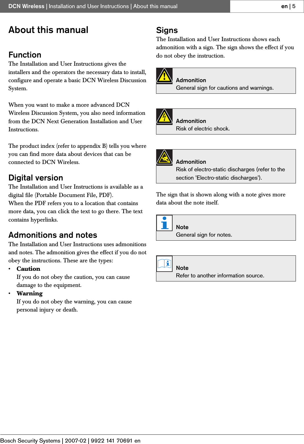 Bosch Security Systems | 2007-02 | 9922 141 70691 enDCN Wireless | Installation and User Instructions | About this manual en | 5About this manualFunctionThe Installation and User Instructions gives the installers and the operators the necessary data to install, configure and operate a basic DCN Wireless Discussion System. When you want to make a more advanced DCN Wireless Discussion System, you also need information from the DCN Next Generation Installation and User Instructions. The product index (refer to appendix B) tells you where you can find more data about devices that can be connected to DCN Wireless.Digital versionThe Installation and User Instructions is available as a digital file (Portable Document File, PDF).When the PDF refers you to a location that contains more data, you can click the text to go there. The text contains hyperlinks.Admonitions and notesThe Installation and User Instructions uses admonitions and notes. The admonition gives the effect if you do not obey the instructions. These are the types:•CautionIf you do not obey the caution, you can cause damage to the equipment.•WarningIf you do not obey the warning, you can cause personal injury or death.SignsThe Installation and User Instructions shows each admonition with a sign. The sign shows the effect if you do not obey the instruction.The sign that is shown along with a note gives more data about the note itself. AdmonitionGeneral sign for cautions and warnings.AdmonitionRisk of electric shock.AdmonitionRisk of electro-static discharges (refer to the section ’Electro-static discharges’).NoteGeneral sign for notes.NoteRefer to another information source.