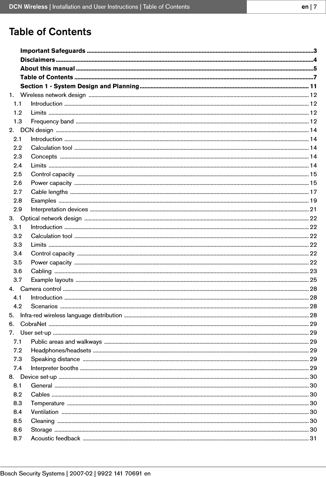 Bosch Security Systems | 2007-02 | 9922 141 70691 enDCN Wireless | Installation and User Instructions | Table of Contents en | 7Table of ContentsImportant Safeguards ..................................................................................................................................................3Disclaimers ......................................................................................................................................................................4About this manual .........................................................................................................................................................5Table of Contents ..........................................................................................................................................................7Section 1 - System Design and Planning............................................................................................................. 111. Wireless network design  ........................................................................................................................................................... 121.1 Introduction ............................................................................................................................................................................ 121.2 Limits ....................................................................................................................................................................................... 121.3 Frequency band .................................................................................................................................................................... 122. DCN design  .................................................................................................................................................................................. 142.1 Introduction ............................................................................................................................................................................ 142.2 Calculation tool ..................................................................................................................................................................... 142.3 Concepts ............................................................................................................................................................................... 142.4 Limits ....................................................................................................................................................................................... 142.5 Control capacity  ................................................................................................................................................................... 152.6 Power capacity  ..................................................................................................................................................................... 152.7 Cable lengths ........................................................................................................................................................................ 172.8 Examples ................................................................................................................................................................................ 192.9 Interpretation devices .......................................................................................................................................................... 213. Optical network design .............................................................................................................................................................. 223.1 Introduction ............................................................................................................................................................................ 223.2 Calculation tool ..................................................................................................................................................................... 223.3 Limits ....................................................................................................................................................................................... 223.4 Control capacity  ................................................................................................................................................................... 223.5 Power capacity  ..................................................................................................................................................................... 223.6 Cabling ................................................................................................................................................................................... 233.7 Example layouts .................................................................................................................................................................... 254. Camera control ............................................................................................................................................................................. 284.1 Introduction ............................................................................................................................................................................ 284.2 Scenarios ............................................................................................................................................................................... 285. Infra-red wireless language distribution .................................................................................................................................. 286. CobraNet ....................................................................................................................................................................................... 297. User set-up .................................................................................................................................................................................... 297.1 Public areas and walkways ................................................................................................................................................ 297.2 Headphones/headsets ........................................................................................................................................................ 297.3 Speaking distance  ............................................................................................................................................................... 297.4 Interpreter booths ................................................................................................................................................................. 298. Device set-up ................................................................................................................................................................................ 308.1 General ................................................................................................................................................................................... 308.2 Cables ..................................................................................................................................................................................... 308.3 Temperature .......................................................................................................................................................................... 308.4 Ventilation .............................................................................................................................................................................. 308.5 Cleaning ................................................................................................................................................................................. 308.6 Storage ................................................................................................................................................................................... 308.7 Acoustic feedback  ............................................................................................................................................................... 31