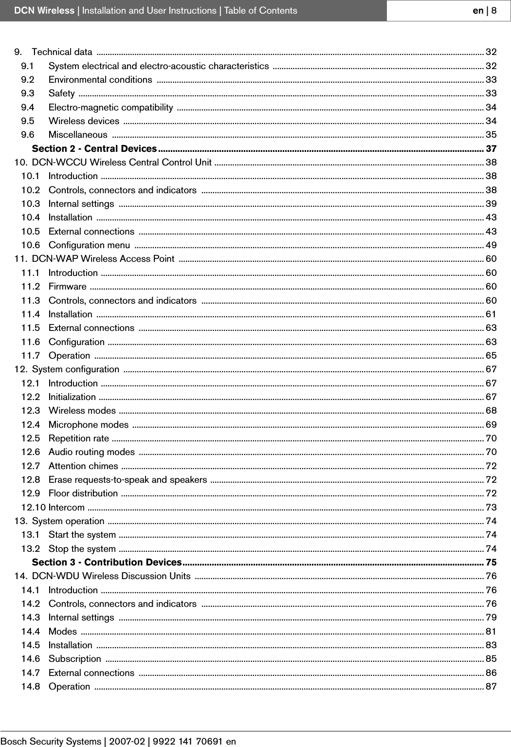 Bosch Security Systems | 2007-02 | 9922 141 70691 enDCN Wireless | Installation and User Instructions | Table of Contents en | 89. Technical data  .............................................................................................................................................................................. 329.1 System electrical and electro-acoustic characteristics ............................................................................................... 329.2 Environmental conditions  ................................................................................................................................................... 339.3 Safety ...................................................................................................................................................................................... 339.4 Electro-magnetic compatibility .......................................................................................................................................... 349.5 Wireless devices .................................................................................................................................................................. 349.6 Miscellaneous ....................................................................................................................................................................... 35Section 2 - Central Devices ...................................................................................................................................... 3710. DCN-WCCU Wireless Central Control Unit ......................................................................................................................... 3810.1 Introduction ............................................................................................................................................................................ 3810.2 Controls, connectors and indicators  ............................................................................................................................... 3810.3 Internal settings  .................................................................................................................................................................... 3910.4 Installation .............................................................................................................................................................................. 4310.5 External connections  ........................................................................................................................................................... 4310.6 Configuration menu  ............................................................................................................................................................. 4911. DCN-WAP Wireless Access Point  ......................................................................................................................................... 6011.1 Introduction ............................................................................................................................................................................ 6011.2 Firmware ................................................................................................................................................................................. 6011.3 Controls, connectors and indicators  ............................................................................................................................... 6011.4 Installation .............................................................................................................................................................................. 6111.5 External connections  ........................................................................................................................................................... 6311.6 Configuration ......................................................................................................................................................................... 6311.7 Operation ............................................................................................................................................................................... 6512. System configuration  .................................................................................................................................................................. 6712.1 Introduction ............................................................................................................................................................................ 6712.2 Initialization ............................................................................................................................................................................. 6712.3 Wireless modes .................................................................................................................................................................... 6812.4 Microphone modes .............................................................................................................................................................. 6912.5 Repetition rate ....................................................................................................................................................................... 7012.6 Audio routing modes  ........................................................................................................................................................... 7012.7 Attention chimes ................................................................................................................................................................... 7212.8 Erase requests-to-speak and speakers ........................................................................................................................... 7212.9 Floor distribution ................................................................................................................................................................... 7212.10 Intercom .................................................................................................................................................................................. 7313. System operation ......................................................................................................................................................................... 7413.1 Start the system .................................................................................................................................................................... 7413.2 Stop the system .................................................................................................................................................................... 74Section 3 - Contribution Devices............................................................................................................................ 7514. DCN-WDU Wireless Discussion Units .................................................................................................................................. 7614.1 Introduction ............................................................................................................................................................................ 7614.2 Controls, connectors and indicators  ............................................................................................................................... 7614.3 Internal settings  .................................................................................................................................................................... 7914.4 Modes ..................................................................................................................................................................................... 8114.5 Installation .............................................................................................................................................................................. 8314.6 Subscription .......................................................................................................................................................................... 8514.7 External connections  ........................................................................................................................................................... 8614.8 Operation ............................................................................................................................................................................... 87