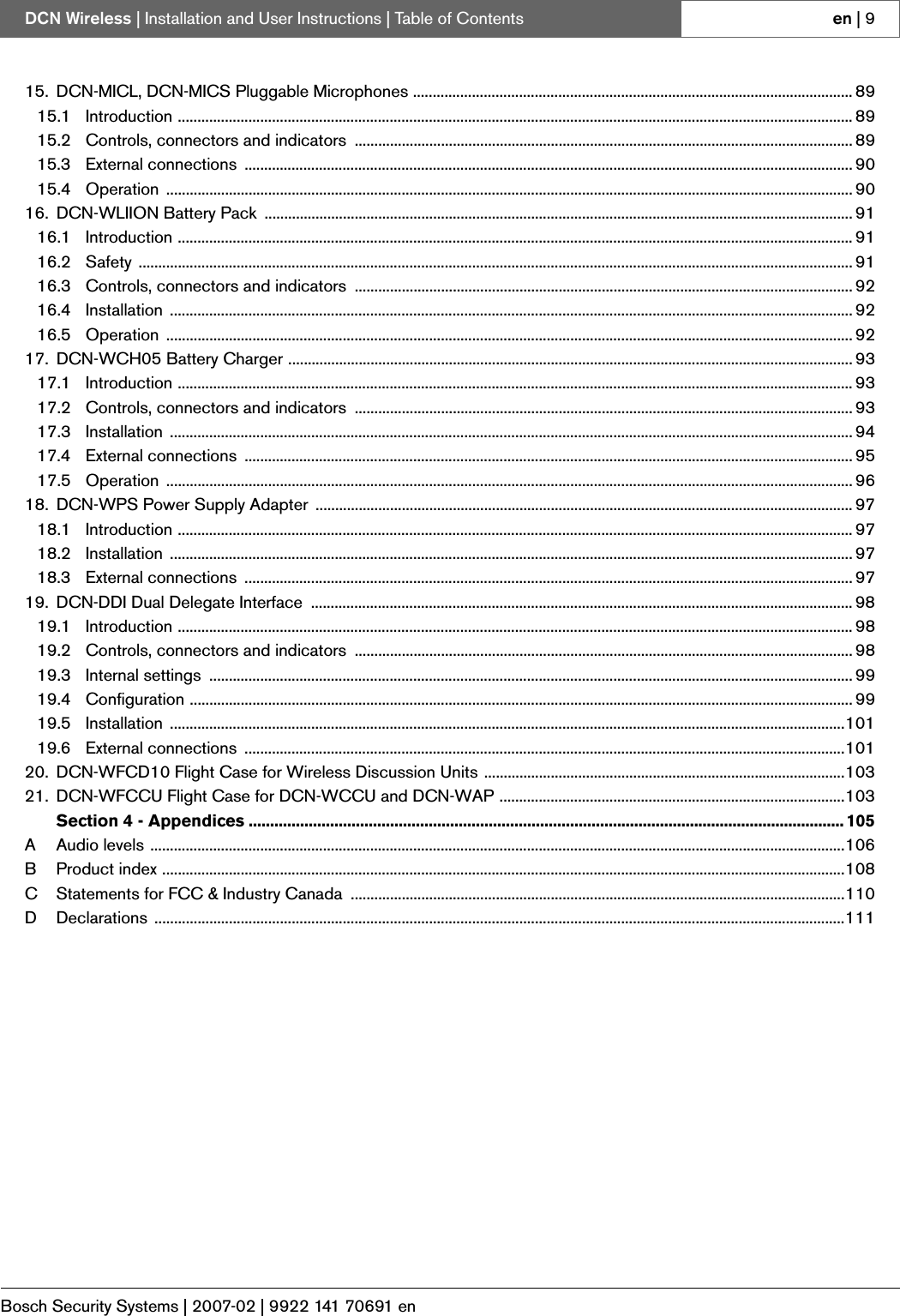 Bosch Security Systems | 2007-02 | 9922 141 70691 enDCN Wireless | Installation and User Instructions | Table of Contents en | 915. DCN-MICL, DCN-MICS Pluggable Microphones ................................................................................................................ 8915.1 Introduction ............................................................................................................................................................................ 8915.2 Controls, connectors and indicators  ............................................................................................................................... 8915.3 External connections  ........................................................................................................................................................... 9015.4 Operation ............................................................................................................................................................................... 9016. DCN-WLIION Battery Pack  ...................................................................................................................................................... 9116.1 Introduction ............................................................................................................................................................................ 9116.2 Safety ...................................................................................................................................................................................... 9116.3 Controls, connectors and indicators  ............................................................................................................................... 9216.4 Installation .............................................................................................................................................................................. 9216.5 Operation ............................................................................................................................................................................... 9217. DCN-WCH05 Battery Charger ................................................................................................................................................ 9317.1 Introduction ............................................................................................................................................................................ 9317.2 Controls, connectors and indicators  ............................................................................................................................... 9317.3 Installation .............................................................................................................................................................................. 9417.4 External connections  ........................................................................................................................................................... 9517.5 Operation ............................................................................................................................................................................... 9618. DCN-WPS Power Supply Adapter  ......................................................................................................................................... 9718.1 Introduction ............................................................................................................................................................................ 9718.2 Installation .............................................................................................................................................................................. 9718.3 External connections  ........................................................................................................................................................... 9719. DCN-DDI Dual Delegate Interface  .......................................................................................................................................... 9819.1 Introduction ............................................................................................................................................................................ 9819.2 Controls, connectors and indicators  ............................................................................................................................... 9819.3 Internal settings  .................................................................................................................................................................... 9919.4 Configuration ......................................................................................................................................................................... 9919.5 Installation ............................................................................................................................................................................10119.6 External connections  .........................................................................................................................................................10120. DCN-WFCD10 Flight Case for Wireless Discussion Units ............................................................................................10321. DCN-WFCCU Flight Case for DCN-WCCU and DCN-WAP ........................................................................................103Section 4 - Appendices ........................................................................................................................................... 105A Audio levels .................................................................................................................................................................................106B Product index ..............................................................................................................................................................................108C Statements for FCC &amp; Industry Canada  ..............................................................................................................................110D Declarations ................................................................................................................................................................................111