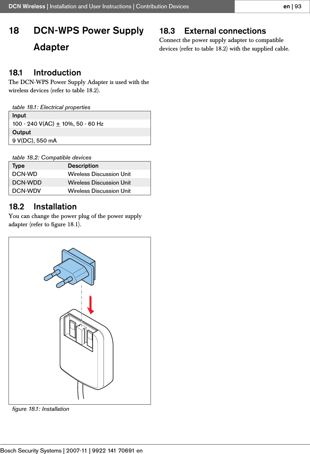 Bosch Security Systems | 2007-11 | 9922 141 70691 enDCN Wireless | Installation and User Instructions | Contribution Devices en | 9318 DCN-WPS Power Supply Adapter18.1 IntroductionThe DCN-WPS Power Supply Adapter is used with the wireless devices (refer to table 18.2).18.2 InstallationYou can change the power plug of the power supply adapter (refer to figure 18.1).18.3 External connectionsConnect the power supply adapter to compatible devices (refer to table 18.2) with the supplied cable.table 18.1: Electrical propertiesInput100 - 240 V(AC) + 10%, 50 - 60 HzOutput9 V(DC), 550 mAtable 18.2: Compatible devicesType DescriptionDCN-WD Wireless Discussion UnitDCN-WDD Wireless Discussion UnitDCN-WDV Wireless Discussion Unitfigure 18.1: Installation