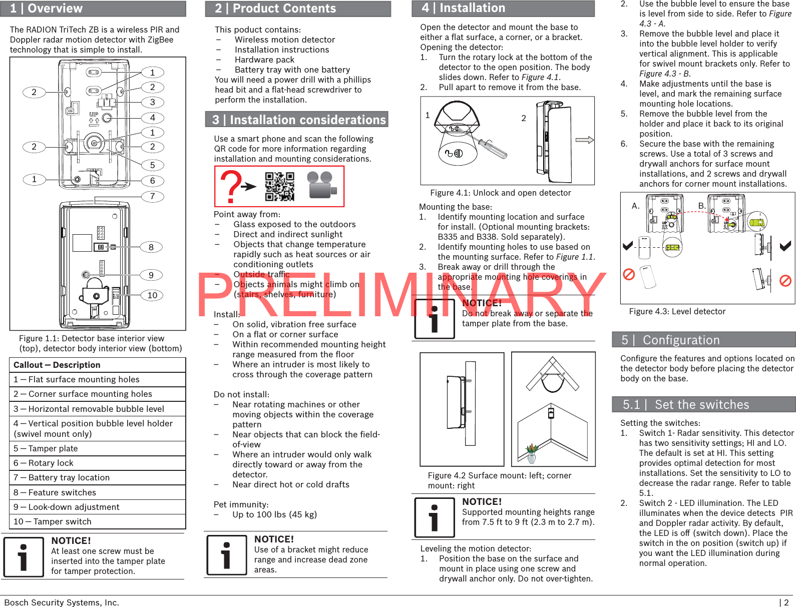 Bosch Security Systems, Inc. | 2Callout ― Description1 ― Flat surface mounting holes2 ― Corner surface mounting holes3 ― Horizontal removable bubble level4 ― Vertical position bubble level holder (swivel mount only)5 ― Tamper plate6 ― Rotary lock7 ― Battery tray location8 ― Feature switches9 ― Look-down adjustment10 ― Tamper switch13456128971012221 | Overview 3 | Installation considerations4 | InstallationFigure 1.1: Detector base interior view (top), detector body interior view (bottom)The RADION TriTech ZB is a wireless PIR and Doppler radar motion detector with ZigBee technology that is simple to install.Point away from: – Glass exposed to the outdoors – Direct and indirect sunlight – Objects that change temperature rapidly such as heat sources or air conditioning outlets – Outside traﬃ  c – Objects animals might climb on (stairs, shelves, furniture)Install:  – On solid, vibration free surface – On a ﬂ at or corner surface – Within recommended mounting height range measured from the ﬂ oor – Where an intruder is most likely to cross through the coverage pattern Do not install: – Near rotating machines or other moving objects within the coverage pattern – Near objects that can block the ﬁ eld-of-view – Where an intruder would only walk directly toward or away from the detector. – Near direct hot or cold draftsPet immunity: – Up to 100 lbs (45 kg)Open the detector and mount the base to either a ﬂ at surface, a corner, or a bracket. Opening the detector:1.  Turn the rotary lock at the bottom of the detector to the open position. The body slides down. Refer to Figure 4.1.2.  Pull apart to remove it from the base.Figure 4.1: Unlock and open detectorMounting the base:1.  Identify mounting location and surface for install. (Optional mounting brackets:  B335 and B338. Sold separately).2.  Identify mounting holes to use based on the mounting surface. Refer to Figure 1.1.  3.  Break away or drill through the appropriate mounting hole coverings in the base.1NOTICE!Do not break away or separate the tamper plate from the base.Figure 4.2 Surface mount: left; cornermount: rightLeveling the motion detector:1.  Position the base on the surface and mount in place using one screw and drywall anchor only. Do not over-tighten. Figure 4.3: Level detector5 |  Conﬁ gurationSetting the switches:1.  Switch 1- Radar sensitivity. This detector has two sensitivity settings; HI and LO. The default is set at HI. This setting provides optimal detection for most installations. Set the sensitivity to LO to decrease the radar range. Refer to table  5.1. 2.  Switch 2 - LED illumination. The LED illuminates when the device detects  PIR and Doppler radar activity. By default, the LED is oﬀ  (switch down). Place the switch in the on position (switch up) if you want the LED illumination during normal operation.Conﬁ gure the features and options located on the detector body before placing the detector body on the base. 5.1 |  Set the switches2NOTICE!Use of a bracket might reduce range and increase dead zone areas.NOTICE!At least one screw must beinserted into the tamper platefor tamper protection.A. B.NOTICE!Supported mounting heights range from 7.5 ft to 9 ft (2.3 m to 2.7 m).2.  Use the bubble level to ensure the base is level from side to side. Refer to Figure 4.3 - A.3.  Remove the bubble level and place it into the bubble level holder to verify vertical alignment. This is applicable for swivel mount brackets only. Refer to Figure 4.3 - B. 4.  Make adjustments until the base is level, and mark the remaining surface mounting hole locations.5.  Remove the bubble level from the holder and place it back to its original position.6.  Secure the base with the remaining screws. Use a total of 3 screws and drywall anchors for surface mount installations, and 2 screws and drywall anchors for corner mount installations.2 | Product Contents This poduct contains: – Wireless motion detector – Installation instructions – Hardware pack – Battery tray with one batteryYou will need a power drill with a phillips head bit and a ﬂ at-head screwdriver toperform the installation.Use a smart phone and scan the following QR code for more information regarding installation and mounting considerations. PRELIMINARY