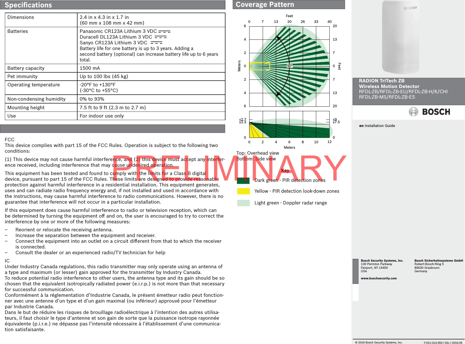en Installation GuideRADION TriTech ZBWireless Motion DetectorRFDL-ZB/RFDL-ZB-EU/RFDL-ZB-H/K/CHIRFDL-ZB-MS/RFDL-ZB-ES© 2016 Bosch Security Systems, Inc.     F.01U.314.054 | 02c | 2016.05Bosch Security Systems, Inc.130 Perinton ParkwayFairport, NY 14450USAwww.boschsecurity.comBosch Sicherheitssysteme GmbHRobert-Bosch-Ring 585630 GrasbrunnGermany02468100 7 13 20 26 33064202460201370713201240≥2.3 ≥7.5≤2.7 ≤9FeetFeetMetersMeters90°Top: Overhead viewBottom: Side viewFCCThis device complies with part 15 of the FCC Rules. Operation is subject to the following two conditions:  (1) This device may not cause harmful interference, and (2) this device must accept any interfer-ence received, including interference that may cause undesired operation.This equipment has been tested and found to comply with the limits for a Class B digital device, pursuant to part 15 of the FCC Rules. These limits are designed to provide reasonable protection against harmful interference in a residential installation. This equipment generates, uses and can radiate radio frequency energy and, if not installed and used in accordance with the instructions, may cause harmful interference to radio communications. However, there is no guarantee that interference will not occur in a particular installation.If this equipment does cause harmful interference to radio or television reception, which can be determined by turning the equipment oﬀ  and on, the user is encouraged to try to correct the interference by one or more of the following measures:  – Reorient or relocate the receiving antenna. – Increase the separation between the equipment and receiver. – Connect the equipment into an outlet on a circuit diﬀ erent from that to which the receiver is connected. – Consult the dealer or an experienced radio/TV technician for helpICUnder Industry Canada regulations, this radio transmitter may only operate using an antenna of a type and maximum (or lesser) gain approved for the transmitter by Industry Canada. To reduce potential radio interference to other users, the antenna type and its gain should be so chosen that the equivalent isotropically radiated power (e.i.r.p.) is not more than that necessary for successful communication.Conformément à la réglementation d’Industrie Canada, le présent émetteur radio peut fonction-ner avec une antenne d’un type et d’un gain maximal (ou inférieur) approuvé pour l’émetteur par Industrie Canada. Dans le but de réduire les risques de brouillage radioélectrique à l’intention des autres utilisa-teurs, il faut choisir le type d’antenne et son gain de sorte que la puissance isotrope rayonnée équivalente (p.i.r.e.) ne dépasse pas l’intensité nécessaire à l’établissement d’une communica-tion satisfaisante.KeyDark green - PIR detection zonesYellow - PIR detection look-down zonesLight green - Doppler radar rangeCoverage PatternSpeciﬁ cationsDimensions 2.4 in x 4.3 in x 1.7 in (60 mm x 108 mm x 42 mm)Batteries Panasonic CR123A Lithium 3 VDCDuracell DL123A Lithium 3 VDCSanyo CR123A Lithium 3 VDCBattery life for one battery is up to 3 years. Adding asecond battery (optional) can increase battery life up to 6 years total.Battery capacity 1500 mAPet immunity Up to 100 lbs (45 kg)Operating temperature -20°F to +130°F (-30°C to +55°C)Non-condensing humidity 0% to 93%Mounting height 7.5 ft to 9 ft (2.3 m to 2.7 m) Use For indoor use onlyPRELIMINARY