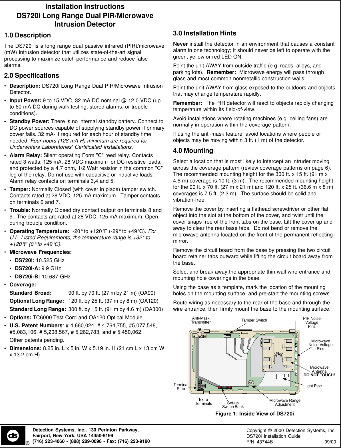 Installation InstructionsDS720i Long Range Dual PIR/MicrowaveIntrusion Detector1.0 DescriptionThe DS720i is a long range dual passive infrared (PIR)/microwave(mW) intrusion detector that utilizes state-of-the-art signalprocessing to maximize catch performance and reduce falsealarms.2.0 Specifications•Description: DS720i Long Range Dual PIR/Microwave IntrusionDetector.•Input Power: 9 to 15 VDC, 32 mA DC nominal @ 12.0 VDC (upto 60 mA DC during walk testing, stored alarms, or troubleconditions).•Standby Power: There is no internal standby battery. Connect toDC power sources capable of supplying standby power if primarypower fails. 32 mA-H required for each hour of standby timeneeded. Four hours (128 mA-H) minimum are required forUnderwriters Laboratories&apos; Certificated installations.•Alarm Relay: Silent operating Form &quot;C&quot; reed relay. Contactsrated 3 watts, 125 mA, 28 VDC maximum for DC resistive loads;and protected by a 4.7 ohm, 1/2 Watt resistor in the common &quot;C&quot;leg of the relay. Do not use with capacitive or inductive loads.Alarm relay contacts on terminals 3,4 and 5.•Tamper: Normally Closed (with cover in place) tamper switch.Contacts rated at 28 VDC, 125 mA maximum.  Tamper contactson terminals 6 and 7.•Trouble: Normally Closed dry contact output on terminals 8 and9.  The contacts are rated at 28 VDC, 125 mA maximum. Openduring trouble condition.•Operating Temperature:  -20° to +120°F (-29° to +49°C). ForU.L. Listed Requirements, the temperature range is +32° to+120°F (0° to +49°C).•Microwave Frequencies:•DS720i: 10.525 GHz•DS720i-A: 9.9 GHz•DS720i-B: 10.687 GHz•Coverage:Standard Broad: 90 ft. by 70 ft. (27 m by 21 m) (OA90)Optional Long Range: 120 ft. by 25 ft. (37 m by 8 m) (OA120)Standard Long Range: 300 ft. by 15 ft. (91 m by 4.6 m) (OA300)•Options: TC6000 Test Cord and OA120 Optical Module.•U.S. Patent Numbers: # 4,660,024, # 4,764,755, #5,077,548,#5,083,106, # 5,208,567, # 5,262,783, and # 5,450,062.Other patents pending.•Dimensions: 8.25 in. L x 5 in. W x 5.19 in. H (21 cm L x 13 cm Wx 13.2 cm H)3.0 Installation HintsNever install the detector in an environment that causes a constantalarm in one technology; it should never be left to operate with thegreen, yellow or red LED ON.Point the unit AWAY from outside traffic (e.g. roads, alleys, andparking lots).  Remember:  Microwave energy will pass throughglass and most common nonmetallic construction walls.Point the unit AWAY from glass exposed to the outdoors and objectsthat may change temperature rapidly.Remember:  The PIR detector will react to objects rapidly changingtemperature within its field-of-view.Avoid installations where rotating machines (e.g. ceiling fans) arenormally in operation within the coverage pattern.If using the anti-mask feature, avoid locations where people orobjects may be moving within 3 ft. (1 m) of the detector.4.0 MountingSelect a location that is most likely to intercept an intruder movingacross the coverage pattern (review coverage patterns on page 6).The recommended mounting height for the 300 ft. x 15 ft. (91 m x4.6 m) coverage is 10 ft. (3 m).  The recommended mounting heightfor the 90 ft. x 70 ft. (27 m x 21 m) and 120 ft. x 25 ft. (36.6 m x 8 m)coverages is 7.5 ft. (2.3 m).  The surface should be solid andvibration-free.Remove the cover by inserting a flathead screwdriver or other flatobject into the slot at the bottom of the cover, and twist until thecover snaps free of the front tabs on the base. Lift the cover up andaway to clear the rear base tabs.  Do not bend or remove themicrowave antenna located on the front of the permanent reflectingmirror.Remove the circuit board from the base by pressing the two circuitboard retainer tabs outward while lifting the circuit board away fromthe base.Select and break away the appropriate thin wall wire entrance andmounting hole coverings in the base.Using the base as a template, mark the location of the mountingholes on the mounting surface, and pre-start the mounting screws.Route wiring as necessary to the rear of the base and through thewire entrance, then firmly mount the base to the mounting surface.MINMAXPIRNVMWNVAMMWTerminalStripSet-upSwitch BankMicrowave RangeAdjustmentTamper SwitchPIR NoiseVoltagePinsMicrowaveNoise VoltagePinsMicrowaveAntennaDO NOT TOUCH!ExtraTerminalsAnti-MaskTransmitterLight Pipe1 2 3 4 5 6 7 8Figure 1: Inside View of DS720iDetection Systems, Inc., 130 Perinton Parkway,Fairport, New York, USA 14450-9199(716) 223-4060 • (888) 289-0096 • Fax: (716) 223-9180Copyright © 2000 Detection Systems, Inc.DS720i Installation GuideP/N: 43744B                                      09/00