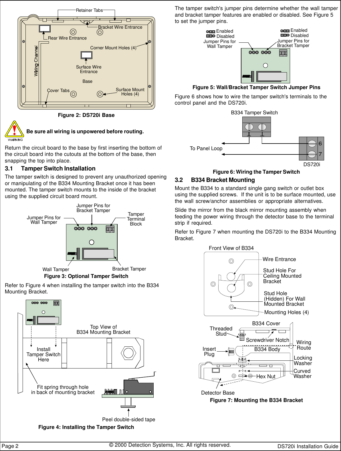 DS720i Installation Guide© 2000 Detection Systems, Inc. All rights reserved.Page 2Bracket Wire EntranceCorner Mount Holes (4)Surface MountHoles (4)Surface WireEntranceBaseCover TabsRear Wire EntranceRetainer TabsFigure 2: DS720i BaseBe sure all wiring is unpowered before routing.Return the circuit board to the base by first inserting the bottom ofthe circuit board into the cutouts at the bottom of the base, thensnapping the top into place.3.1 Tamper Switch InstallationThe tamper switch is designed to prevent any unauthorized openingor manipulating of the B334 Mounting Bracket once it has beenmounted. The tamper switch mounts to the inside of the bracketusing the supplied circuit board mount.Jumper Pins forWall TamperJumper Pins forBracket TamperTamperTerminalBlockWall TamperBracket TamperFigure 3: Optional Tamper SwitchRefer to Figure 4 when installing the tamper switch into the B334Mounting Bracket.Top View ofB334 Mounting BracketInstallTamper SwitchHereFit spring through holein back of mounting bracketPeel double-sided tapeFigure 4: Installing the Tamper SwitchThe tamper switch&apos;s jumper pins determine whether the wall tamperand bracket tamper features are enabled or disabled. See Figure 5to set the jumper pins.Jumper Pins forWall TamperJumper Pins forBracket TamperDisabledEnabledDisabledEnabledFigure 5: Wall/Bracket Tamper Switch Jumper PinsFigure 6 shows how to wire the tamper switch&apos;s terminals to thecontrol panel and the DS720i.DS720i67B334 Tamper SwitchTo Panel LoopFigure 6: Wiring the Tamper Switch3.2 B334 Bracket MountingMount the B334 to a standard single gang switch or outlet boxusing the supplied screws.  If the unit is to be surface mounted, usethe wall screw/anchor assemblies or appropriate alternatives.Slide the mirror from the black mirror mounting assembly whenfeeding the power wiring through the detector base to the terminalstrip if required.Refer to Figure 7 when mounting the DS720i to the B334 MountingBracket.B334 CoverScrewdriver NotchThreadedStudB334 BodyLockingWasherCurvedWasherHex NutDetector BaseWiringRouteFront View of B334Wire EntranceStud Hole ForCeiling MountedBracketStud Hole(Hidden) For WallMounted BracketMounting Holes (4)InsertPlugFigure 7: Mounting the B334 Bracket