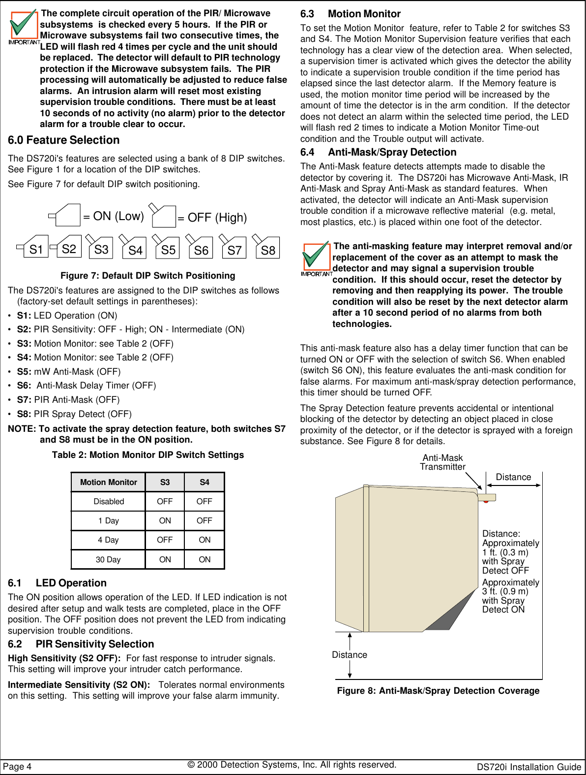 DS720i Installation Guide© 2000 Detection Systems, Inc. All rights reserved.Page 4The complete circuit operation of the PIR/ Microwavesubsystems  is checked every 5 hours.  If the PIR orMicrowave subsystems fail two consecutive times, theLED will flash red 4 times per cycle and the unit shouldbe replaced.  The detector will default to PIR technologyprotection if the Microwave subsystem fails.  The PIRprocessing will automatically be adjusted to reduce falsealarms.  An intrusion alarm will reset most existingsupervision trouble conditions.  There must be at least10 seconds of no activity (no alarm) prior to the detectoralarm for a trouble clear to occur.6.0 Feature SelectionThe DS720i&apos;s features are selected using a bank of 8 DIP switches.See Figure 1 for a location of the DIP switches.See Figure 7 for default DIP switch positioning.= ON (Low)= OFF (High)S1S2S3S4S5S6S7S8Figure 7: Default DIP Switch PositioningThe DS720i&apos;s features are assigned to the DIP switches as follows(factory-set default settings in parentheses):•S1: LED Operation (ON)•S2: PIR Sensitivity: OFF - High; ON - Intermediate (ON)•S3: Motion Monitor: see Table 2 (OFF)•S4: Motion Monitor: see Table 2 (OFF)•S5: mW Anti-Mask (OFF)•S6:  Anti-Mask Delay Timer (OFF)•S7: PIR Anti-Mask (OFF)•S8: PIR Spray Detect (OFF)NOTE: To activate the spray detection feature, both switches S7and S8 must be in the ON position.Table 2: Motion Monitor DIP Switch SettingsMotion Monitor S3 S4Disabled OFF OFF1 Day ON OFF4 Day OFF ON30 DayON ON6.1 LED OperationThe ON position allows operation of the LED. If LED indication is notdesired after setup and walk tests are completed, place in the OFFposition. The OFF position does not prevent the LED from indicatingsupervision trouble conditions.6.2 PIR Sensitivity SelectionHigh Sensitivity (S2 OFF):  For fast response to intruder signals.This setting will improve your intruder catch performance.Intermediate Sensitivity (S2 ON):   Tolerates normal environmentson this setting.  This setting will improve your false alarm immunity.6.3 Motion MonitorTo set the Motion Monitor  feature, refer to Table 2 for switches S3and S4. The Motion Monitor Supervision feature verifies that eachtechnology has a clear view of the detection area.  When selected,a supervision timer is activated which gives the detector the abilityto indicate a supervision trouble condition if the time period haselapsed since the last detector alarm.  If the Memory feature isused, the motion monitor time period will be increased by theamount of time the detector is in the arm condition.  If the detectordoes not detect an alarm within the selected time period, the LEDwill flash red 2 times to indicate a Motion Monitor Time-outcondition and the Trouble output will activate.6.4 Anti-Mask/Spray DetectionThe Anti-Mask feature detects attempts made to disable thedetector by covering it.  The DS720i has Microwave Anti-Mask, IRAnti-Mask and Spray Anti-Mask as standard features.  Whenactivated, the detector will indicate an Anti-Mask supervisiontrouble condition if a microwave reflective material  (e.g. metal,most plastics, etc.) is placed within one foot of the detector.The anti-masking feature may interpret removal and/orreplacement of the cover as an attempt to mask thedetector and may signal a supervision troublecondition.  If this should occur, reset the detector byremoving and then reapplying its power.  The troublecondition will also be reset by the next detector alarmafter a 10 second period of no alarms from bothtechnologies.This anti-mask feature also has a delay timer function that can beturned ON or OFF with the selection of switch S6. When enabled(switch S6 ON), this feature evaluates the anti-mask condition forfalse alarms. For maximum anti-mask/spray detection performance,this timer should be turned OFF.The Spray Detection feature prevents accidental or intentionalblocking of the detector by detecting an object placed in closeproximity of the detector, or if the detector is sprayed with a foreignsubstance. See Figure 8 for details.DistanceAnti-MaskTransmitterDistanceDistance:Approximately1 ft. (0.3 m)with SprayDetect OFFApproximately3 ft. (0.9 m)with SprayDetect ONFigure 8: Anti-Mask/Spray Detection Coverage