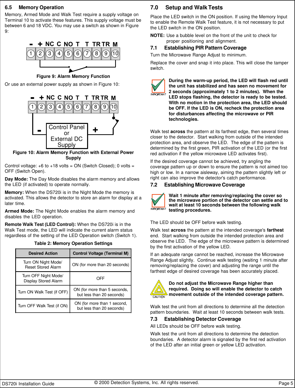 DS720i Installation Guide © 2000 Detection Systems, Inc. All rights reserved. Page 56.5 Memory OperationMemory, Armed Mode and Walk Test require a supply voltage onTerminal 10 to activate these features. This supply voltage must bebetween 6 and 18 VDC. You may use a switch as shown in Figure9:-M+12345678910NCCNOT T TRTRFigure 9: Alarm Memory FunctionOr use an external power supply as shown in Figure 10:Control PanelorExternal DCSupply+-M+12345678910NC C NOT T TRTR-Figure 10: Alarm Memory Function with External PowerSupplyControl voltage: +6 to +18 volts = ON (Switch Closed); 0 volts =OFF (Switch Open).Day Mode: The Day Mode disables the alarm memory and allowsthe LED (if activated) to operate normally.Memory: When the DS720i is in the Night Mode the memory isactivated. This allows the detector to store an alarm for display at alater time.Armed Mode: The Night Mode enables the alarm memory anddisables the LED operation.Remote Walk Test (LED Control): When the DS720i is in theWalk Test mode, the LED will indicate the current alarm statusregardless of the setting of the LED Operation switch (Switch 1).Table 2: Memory Operation SettingsDesired Action Control Voltage (Terminal M)Turn ON Night Mode/Reset Stored Alarm ON (for more than 20 seconds)Turn OFF Night Mode/Display Stored Alarm OFFTurn ON Walk Test (if OFF) ON (for more than 5 seconds,but less than 20 seconds)Turn OFF Walk Test (if ON) ON (for more than 1 second,but less than 20 seconds)7.0     Setup and Walk TestsPlace the LED switch in the ON position. If using the Memory Inputto enable the Remote Walk Test feature, it is not necessary to putthe LED switch in the ON position.NOTE: Use a bubble level on the front of the unit to check forproper positioning and alignment.7.1 Establishing PIR Pattern CoverageTurn the Microwave Range Adjust to minimum.Replace the cover and snap it into place. This will close the tamperswitch.During the warm-up period, the LED will flash red untilthe unit has stabilized and has seen no movement for2 seconds (approximately 1 to 2 minutes).  When theLED stops flashing, the detector is ready to be tested.With no motion in the protection area, the LED shouldbe OFF. If the LED is ON, recheck the protection areafor disturbances affecting the microwave or PIRtechnologies.Walk test across the pattern at its farthest edge, then several timescloser to the detector.  Start walking from outside of the intendedprotection area, and observe the LED.  The edge of the pattern isdetermined by the first green, PIR activation of the LED (or the firstred activation if the yellow microwave LED activates first).If the desired coverage cannot be achieved, try angling thecoverage pattern up or down to ensure the pattern is not aimed toohigh or low. In a narrow aisleway, aiming the pattern slightly left orright can also improve the detector&apos;s catch performance.7.2 Establishing Microwave CoverageWait 1 minute after removing/replacing the cover sothe microwave portion of the detector can settle and towait at least 10 seconds between the following walktesting procedures.The LED should be OFF before walk testing.Walk test across the pattern at the intended coverage&apos;s farthestend.  Start walking from outside the intended protection area andobserve the LED.  The edge of the microwave pattern is determinedby the first activation of the yellow LED.If an adequate range cannot be reached, increase the MicrowaveRange Adjust slightly.  Continue walk testing (waiting 1 minute afterremoving/replacing the cover) and adjusting the range until thefarthest edge of desired coverage has been accurately placed.Do not adjust the Microwave Range higher thanrequired.  Doing so will enable the detector to catchmovement outside of the intended coverage pattern.Walk test the unit from all directions to determine all the detectionpattern boundaries.  Wait at least 10 seconds between walk tests.7.3 Establishing Detector CoverageAll LEDs should be OFF before walk testing.Walk test the unit from all directions to determine the detectionboundaries.  A detector alarm is signaled by the first red activationof the LED after an initial green or yellow LED activation.