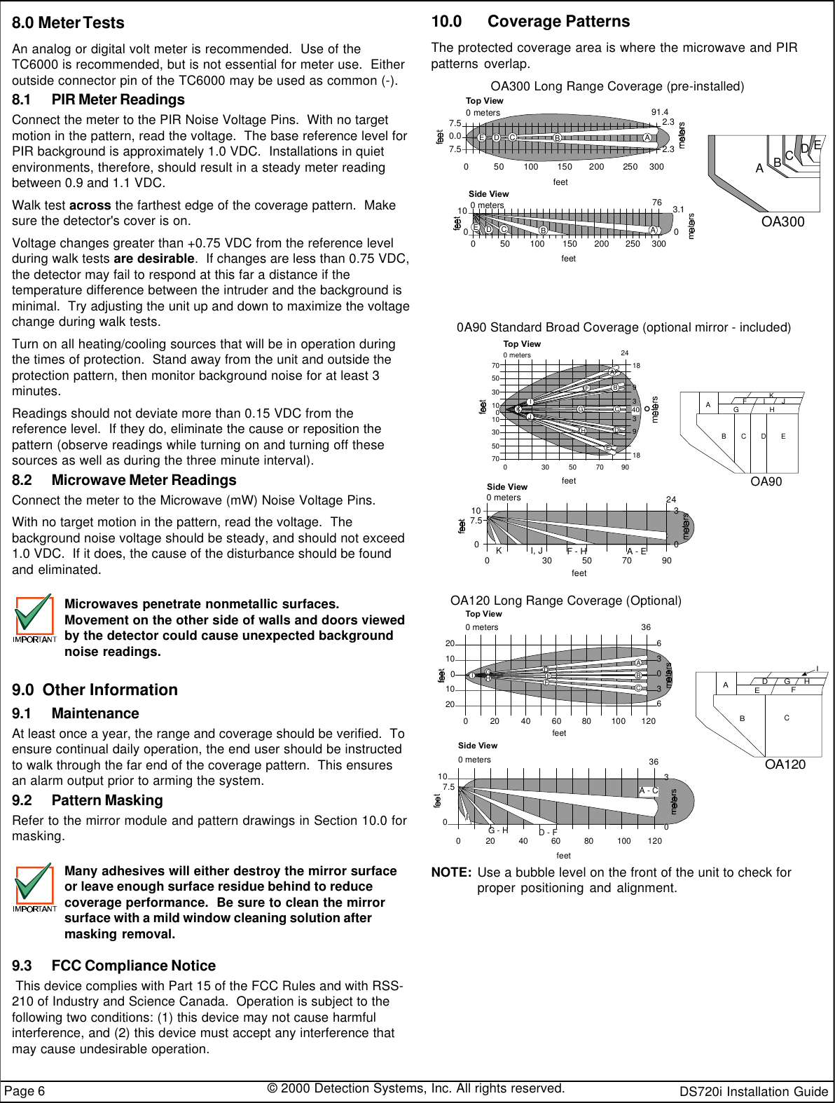 DS720i Installation Guide© 2000 Detection Systems, Inc. All rights reserved.Page 610.0  Coverage PatternsThe protected coverage area is where the microwave and PIRpatterns overlap.0A90 Standard Broad Coverage (optional mirror - included)OA90ABCDEGHFIJKfeetTop View9007018933189ABCDEGHJ0240 meters°40IFK5030101030507030 50 70feet0 meters0Side View100249030A - EF - HI, JK70503036OA120ABEFDGHIC0 metersTop ViewOA120 Long Range Coverage (Optional)feet201001020630360 120IGHDEFABC20 40 60 80 100Side Viewfeet107.500 meters03630120A - CD - FG - HI20 40 60 80 100OA300 Long Range Coverage (pre-installed)OA300ABCDEfeet0 meters0Top View7.50.07.53002.32.391.450 100 150 200ABDEC250Side Viewfeet0 meters0763003.10100ABCDE50 100 150 200 2507.5NOTE: Use a bubble level on the front of the unit to check forproper positioning and alignment.8.0 Meter TestsAn analog or digital volt meter is recommended.  Use of theTC6000 is recommended, but is not essential for meter use.  Eitheroutside connector pin of the TC6000 may be used as common (-).8.1 PIR Meter ReadingsConnect the meter to the PIR Noise Voltage Pins.  With no targetmotion in the pattern, read the voltage.  The base reference level forPIR background is approximately 1.0 VDC.  Installations in quietenvironments, therefore, should result in a steady meter readingbetween 0.9 and 1.1 VDC.Walk test across the farthest edge of the coverage pattern.  Makesure the detector&apos;s cover is on.Voltage changes greater than +0.75 VDC from the reference levelduring walk tests are desirable.  If changes are less than 0.75 VDC,the detector may fail to respond at this far a distance if thetemperature difference between the intruder and the background isminimal.  Try adjusting the unit up and down to maximize the voltagechange during walk tests.Turn on all heating/cooling sources that will be in operation duringthe times of protection.  Stand away from the unit and outside theprotection pattern, then monitor background noise for at least 3minutes.Readings should not deviate more than 0.15 VDC from thereference level.  If they do, eliminate the cause or reposition thepattern (observe readings while turning on and turning off thesesources as well as during the three minute interval).8.2 Microwave Meter ReadingsConnect the meter to the Microwave (mW) Noise Voltage Pins.With no target motion in the pattern, read the voltage.  Thebackground noise voltage should be steady, and should not exceed1.0 VDC.  If it does, the cause of the disturbance should be foundand eliminated.Microwaves penetrate nonmetallic surfaces.Movement on the other side of walls and doors viewedby the detector could cause unexpected backgroundnoise readings.9.0  Other Information9.1 MaintenanceAt least once a year, the range and coverage should be verified.  Toensure continual daily operation, the end user should be instructedto walk through the far end of the coverage pattern.  This ensuresan alarm output prior to arming the system.9.2 Pattern MaskingRefer to the mirror module and pattern drawings in Section 10.0 formasking.Many adhesives will either destroy the mirror surfaceor leave enough surface residue behind to reducecoverage performance.  Be sure to clean the mirrorsurface with a mild window cleaning solution aftermasking removal.9.3 FCC Compliance Notice This device complies with Part 15 of the FCC Rules and with RSS-210 of Industry and Science Canada.  Operation is subject to thefollowing two conditions: (1) this device may not cause harmfulinterference, and (2) this device must accept any interference thatmay cause undesirable operation.