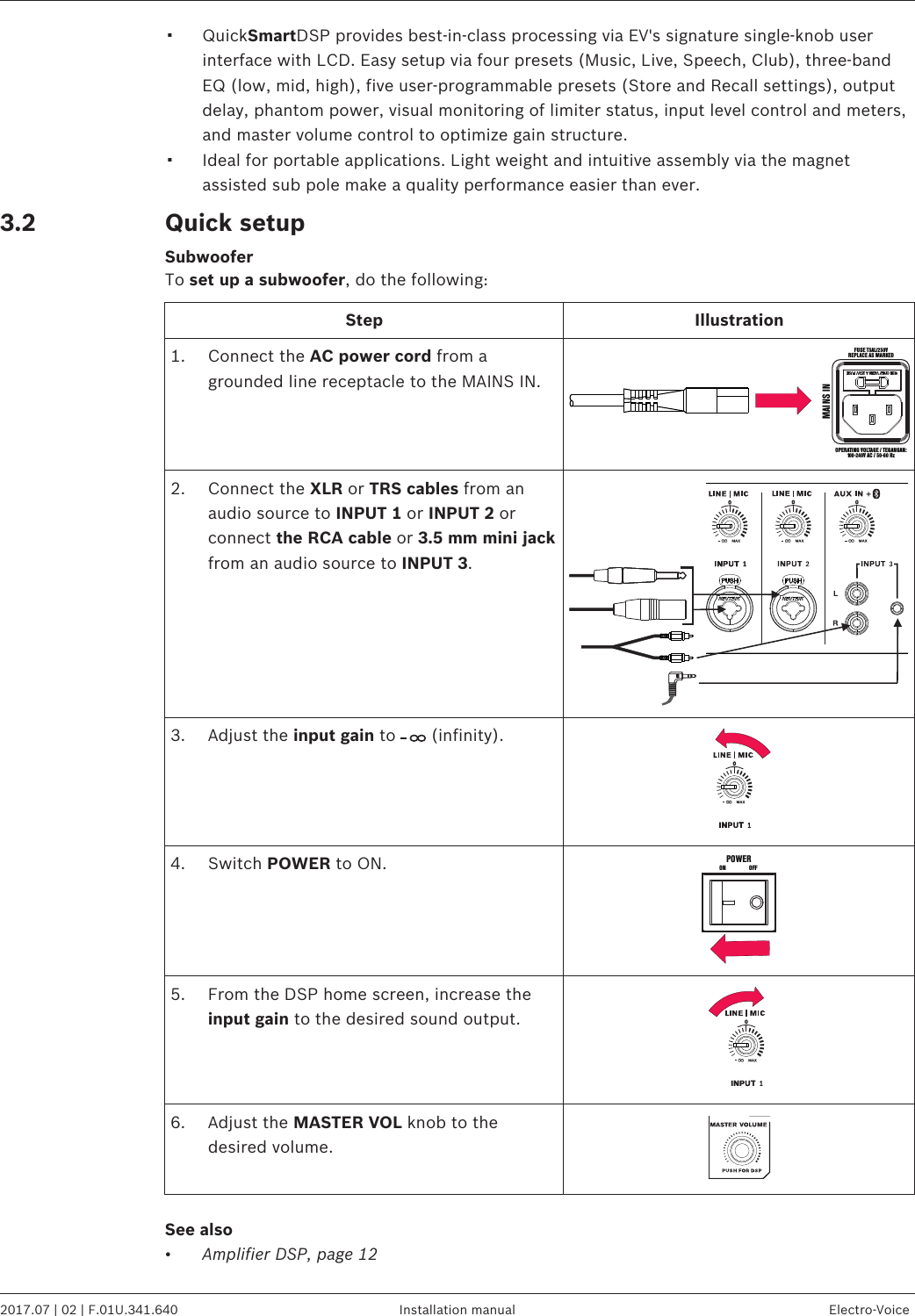 ▪QuickSmartDSP provides best-in-class processing via EV&apos;s signature single-knob userinterface with LCD. Easy setup via four presets (Music, Live, Speech, Club), three-bandEQ (low, mid, high), five user-programmable presets (Store and Recall settings), outputdelay, phantom power, visual monitoring of limiter status, input level control and meters,and master volume control to optimize gain structure.▪Ideal for portable applications. Light weight and intuitive assembly via the magnetassisted sub pole make a quality performance easier than ever.Quick setupSubwooferTo set up a subwoofer, do the following:Step Illustration1. Connect the AC power cord from agrounded line receptacle to the MAINS IN.FUS E T5AL/25 0VREPLACE AS MARKEDOPE RATING V OLTAGE / TEGAN GAN:100-240V AC / 50-60 HzMAINS IN2. Connect the XLR or TRS cables from anaudio source to INPUT 1 or INPUT 2 orconnect the RCA cable or 3.5 mm mini jackfrom an audio source to INPUT 3.3. Adjust the input gain to   (infinity).4. Switch POWER to ON.POWERON OF F5. From the DSP home screen, increase theinput gain to the desired sound output.6. Adjust the MASTER VOL knob to thedesired volume.See also•Amplifier DSP, page 123.2EVOLVE 50 Portable Column System   2017.07 | 02 | F.01U.341.640 Installation manual Electro-Voice