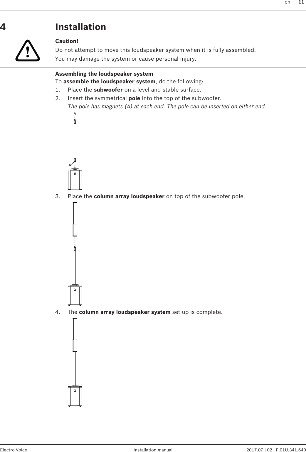 Installation!Caution!Do not attempt to move this loudspeaker system when it is fully assembled.You may damage the system or cause personal injury.Assembling the loudspeaker systemTo assemble the loudspeaker system, do the following:1. Place the subwoofer on a level and stable surface.2. Insert the symmetrical pole into the top of the subwoofer.The pole has magnets (A) at each end. The pole can be inserted on either end.AA3. Place the column array loudspeaker on top of the subwoofer pole.4. The column array loudspeaker system set up is complete.4  en 11Electro-Voice Installation manual 2017.07 | 02 | F.01U.341.640