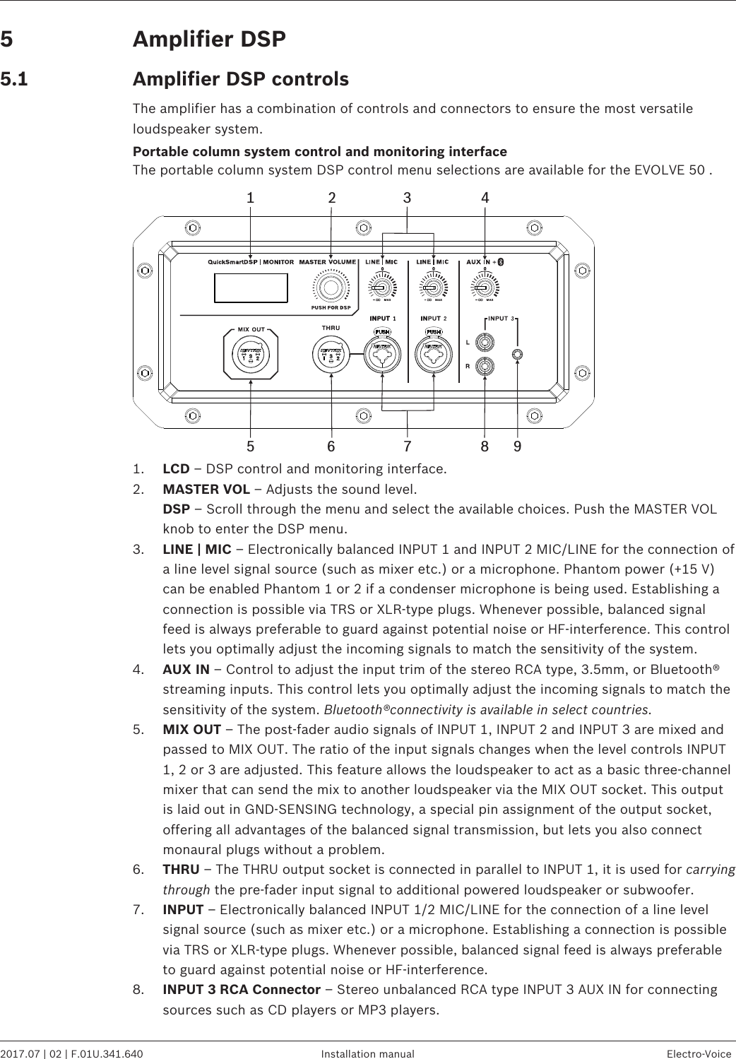 Amplifier DSPAmplifier DSP controlsThe amplifier has a combination of controls and connectors to ensure the most versatileloudspeaker system.Portable column system control and monitoring interfaceThe portable column system DSP control menu selections are available for the EVOLVE 50 .1 2 435 98761. LCD – DSP control and monitoring interface.2. MASTER VOL – Adjusts the sound level.DSP – Scroll through the menu and select the available choices. Push the MASTER VOLknob to enter the DSP menu.3. LINE | MIC – Electronically balanced INPUT 1 and INPUT 2 MIC/LINE for the connection ofa line level signal source (such as mixer etc.) or a microphone. Phantom power (+15 V)can be enabled Phantom 1 or 2 if a condenser microphone is being used. Establishing aconnection is possible via TRS or XLR-type plugs. Whenever possible, balanced signalfeed is always preferable to guard against potential noise or HF-interference. This controllets you optimally adjust the incoming signals to match the sensitivity of the system.4. AUX IN – Control to adjust the input trim of the stereo RCA type, 3.5mm, or Bluetooth®streaming inputs. This control lets you optimally adjust the incoming signals to match thesensitivity of the system. Bluetooth®connectivity is available in select countries.5. MIX OUT – The post-fader audio signals of INPUT 1, INPUT 2 and INPUT 3 are mixed andpassed to MIX OUT. The ratio of the input signals changes when the level controls INPUT1, 2 or 3 are adjusted. This feature allows the loudspeaker to act as a basic three-channelmixer that can send the mix to another loudspeaker via the MIX OUT socket. This outputis laid out in GND-SENSING technology, a special pin assignment of the output socket,offering all advantages of the balanced signal transmission, but lets you also connectmonaural plugs without a problem.6. THRU – The THRU output socket is connected in parallel to INPUT 1, it is used for carryingthrough the pre-fader input signal to additional powered loudspeaker or subwoofer.7. INPUT – Electronically balanced INPUT 1/2 MIC/LINE for the connection of a line levelsignal source (such as mixer etc.) or a microphone. Establishing a connection is possiblevia TRS or XLR-type plugs. Whenever possible, balanced signal feed is always preferableto guard against potential noise or HF-interference.8. INPUT 3 RCA Connector – Stereo unbalanced RCA type INPUT 3 AUX IN for connectingsources such as CD players or MP3 players.55.1EVOLVE 50 Portable Column System   2017.07 | 02 | F.01U.341.640 Installation manual Electro-Voice