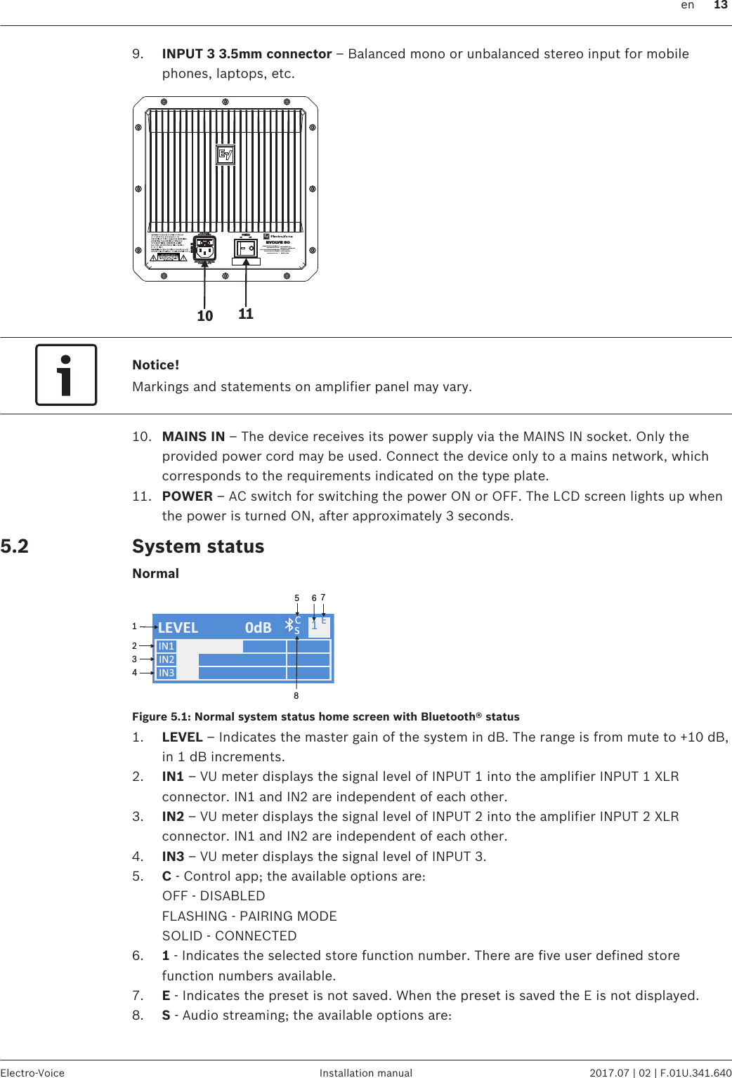 9. INPUT 3 3.5mm connector – Balanced mono or unbalanced stereo input for mobilephones, laptops, etc.EVOLVE 50FUSE T5AL/250VREPLACE AS M ARKEDOPERATING VO LTAGE / TEGANGAN:100-240V AC / 50-60 HzMAINS I NPOWERON OFFBOSCH SICHERHEITSSYSTEME G MBH85626 GRASBRUNN, GE RMANYBOSCH SECURITY SYSTEMS, INC14450 FAIRPORT, NY, USA FOR INDONESIA ONLY:IMPORTED BY / DIIMPOR OLEHPT ROBERT BOSCHJAKARTA, INDONESIAwww.electrovoice.com     |     MADE IN CHINA10 11Notice!Markings and statements on amplifier panel may vary.10. MAINS IN – The device receives its power supply via the MAINS IN socket. Only theprovided power cord may be used. Connect the device only to a mains network, whichcorresponds to the requirements indicated on the type plate.11. POWER – AC switch for switching the power ON or OFF. The LCD screen lights up whenthe power is turned ON, after approximately 3 seconds.System statusNormalIN1IN2LEVEL 0dB C1IN312345678SEFigure 5.1: Normal system status home screen with Bluetooth® status1. LEVEL – Indicates the master gain of the system in dB. The range is from mute to +10 dB,in 1 dB increments.2. IN1 – VU meter displays the signal level of INPUT 1 into the amplifier INPUT 1 XLRconnector. IN1 and IN2 are independent of each other.3. IN2 – VU meter displays the signal level of INPUT 2 into the amplifier INPUT 2 XLRconnector. IN1 and IN2 are independent of each other.4. IN3 – VU meter displays the signal level of INPUT 3.5. C - Control app; the available options are:OFF - DISABLEDFLASHING - PAIRING MODESOLID - CONNECTED6. 1 - Indicates the selected store function number. There are five user defined storefunction numbers available.7. E - Indicates the preset is not saved. When the preset is saved the E is not displayed.8. S - Audio streaming; the available options are: 5.2 en 13Electro-Voice Installation manual 2017.07 | 02 | F.01U.341.640