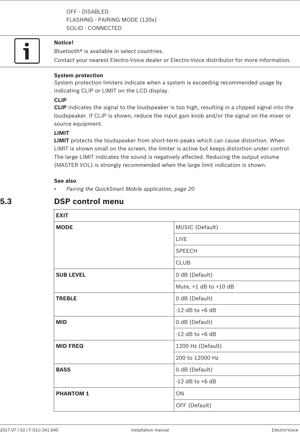 OFF - DISABLEDFLASHING - PAIRING MODE (120s)SOLID - CONNECTEDNotice!Bluetooth® is available in select countries.Contact your nearest Electro-Voice dealer or Electro-Voice distributor for more information.System protectionSystem protection limiters indicate when a system is exceeding recommended usage byindicating CLIP or LIMIT on the LCD display.CLIPCLIP indicates the signal to the loudspeaker is too high, resulting in a clipped signal into theloudspeaker. If CLIP is shown, reduce the input gain knob and/or the signal on the mixer orsource equipment.LIMITLIMIT protects the loudspeaker from short-term peaks which can cause distortion. WhenLIMIT is shown small on the screen, the limiter is active but keeps distortion under control.The large LIMIT indicates the sound is negatively affected. Reducing the output volume(MASTER VOL) is strongly recommended when the large limit indication is shown.See also•Pairing the QuickSmart Mobile application, page 20DSP control menuEXITMODE MUSIC (Default)LIVESPEECHCLUBSUB LEVEL 0 dB (Default)Mute, +1 dB to +10 dBTREBLE 0 dB (Default)-12 dB to +6 dBMID 0 dB (Default)-12 dB to +6 dBMID FREQ 1200 Hz (Default)200 to 12000 HzBASS 0 dB (Default)-12 dB to +6 dBPHANTOM 1 ONOFF (Default) 5.3EVOLVE 50 Portable Column System   2017.07 | 02 | F.01U.341.640 Installation manual Electro-Voice