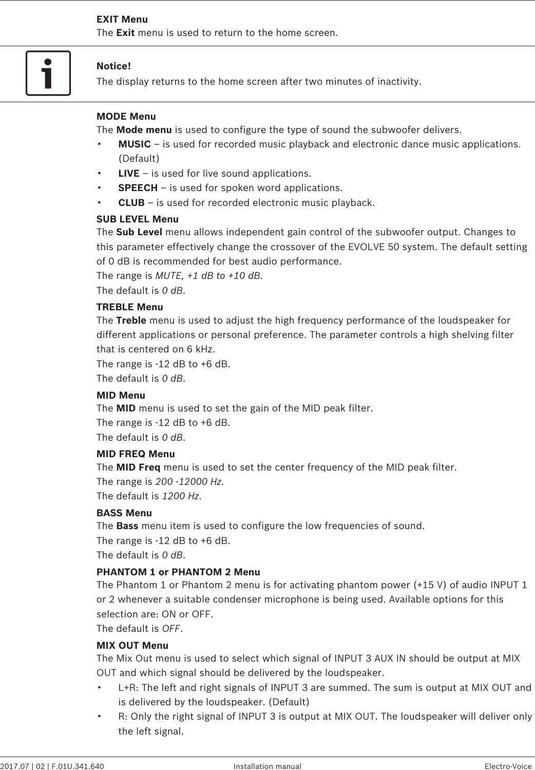 EXIT MenuThe Exit menu is used to return to the home screen.Notice!The display returns to the home screen after two minutes of inactivity.MODE MenuThe Mode menu is used to configure the type of sound the subwoofer delivers.▪MUSIC – is used for recorded music playback and electronic dance music applications.(Default)▪LIVE – is used for live sound applications.▪SPEECH – is used for spoken word applications.▪CLUB – is used for recorded electronic music playback.SUB LEVEL MenuThe Sub Level menu allows independent gain control of the subwoofer output. Changes tothis parameter effectively change the crossover of the EVOLVE 50 system. The default settingof 0 dB is recommended for best audio performance.The range is MUTE, +1 dB to +10 dB.The default is 0 dB.TREBLE MenuThe Treble menu is used to adjust the high frequency performance of the loudspeaker fordifferent applications or personal preference. The parameter controls a high shelving filterthat is centered on 6 kHz.The range is -12 dB to +6 dB.The default is 0 dB.MID MenuThe MID menu is used to set the gain of the MID peak filter.The range is -12 dB to +6 dB.The default is 0 dB.MID FREQ MenuThe MID Freq menu is used to set the center frequency of the MID peak filter.The range is 200 -12000 Hz.The default is 1200 Hz.BASS MenuThe Bass menu item is used to configure the low frequencies of sound.The range is -12 dB to +6 dB.The default is 0 dB.PHANTOM 1 or PHANTOM 2 MenuThe Phantom 1 or Phantom 2 menu is for activating phantom power (+15 V) of audio INPUT 1or 2 whenever a suitable condenser microphone is being used. Available options for thisselection are: ON or OFF.The default is OFF.MIX OUT MenuThe Mix Out menu is used to select which signal of INPUT 3 AUX IN should be output at MIXOUT and which signal should be delivered by the loudspeaker.▪L+R: The left and right signals of INPUT 3 are summed. The sum is output at MIX OUT andis delivered by the loudspeaker. (Default)▪R: Only the right signal of INPUT 3 is output at MIX OUT. The loudspeaker will deliver onlythe left signal. EVOLVE 50 Portable Column System   2017.07 | 02 | F.01U.341.640 Installation manual Electro-Voice