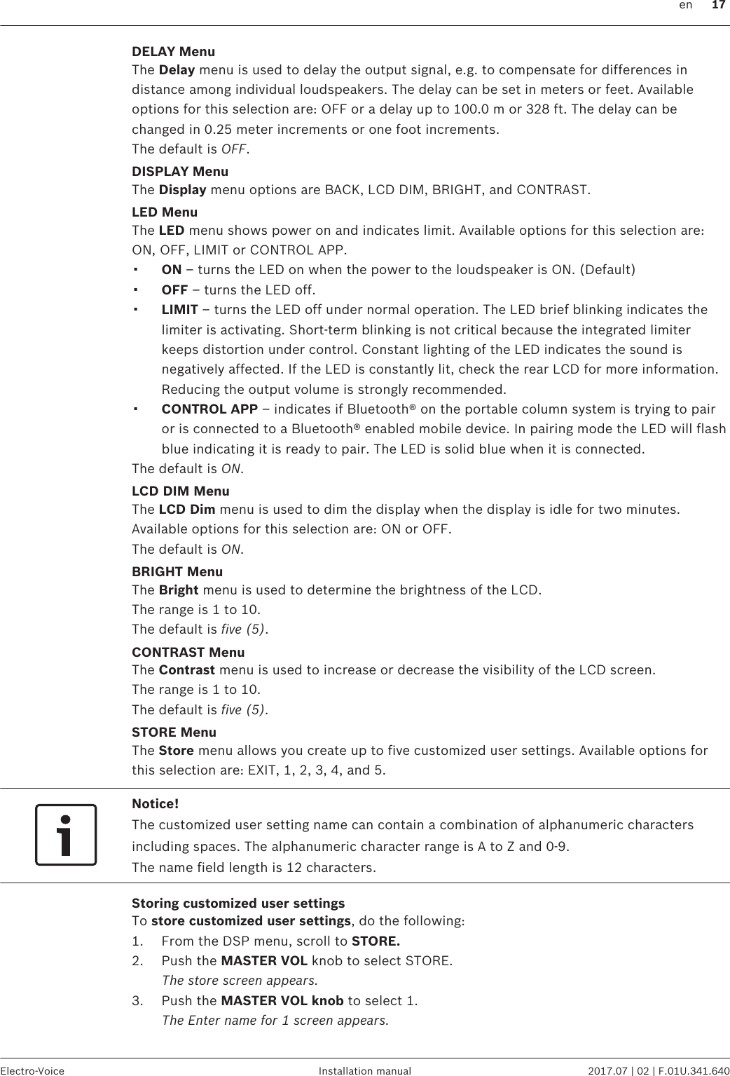 DELAY MenuThe Delay menu is used to delay the output signal, e.g. to compensate for differences indistance among individual loudspeakers. The delay can be set in meters or feet. Availableoptions for this selection are: OFF or a delay up to 100.0 m or 328 ft. The delay can bechanged in 0.25 meter increments or one foot increments.The default is OFF.DISPLAY MenuThe Display menu options are BACK, LCD DIM, BRIGHT, and CONTRAST.LED MenuThe LED menu shows power on and indicates limit. Available options for this selection are:ON, OFF, LIMIT or CONTROL APP.▪ON – turns the LED on when the power to the loudspeaker is ON. (Default)▪OFF – turns the LED off.▪LIMIT – turns the LED off under normal operation. The LED brief blinking indicates thelimiter is activating. Short-term blinking is not critical because the integrated limiterkeeps distortion under control. Constant lighting of the LED indicates the sound isnegatively affected. If the LED is constantly lit, check the rear LCD for more information.Reducing the output volume is strongly recommended.▪CONTROL APP – indicates if Bluetooth® on the portable column system is trying to pairor is connected to a Bluetooth® enabled mobile device. In pairing mode the LED will flashblue indicating it is ready to pair. The LED is solid blue when it is connected.The default is ON.LCD DIM MenuThe LCD Dim menu is used to dim the display when the display is idle for two minutes.Available options for this selection are: ON or OFF.The default is ON.BRIGHT MenuThe Bright menu is used to determine the brightness of the LCD.The range is 1 to 10.The default is five (5).CONTRAST MenuThe Contrast menu is used to increase or decrease the visibility of the LCD screen.The range is 1 to 10.The default is five (5).STORE MenuThe Store menu allows you create up to five customized user settings. Available options forthis selection are: EXIT, 1, 2, 3, 4, and 5.Notice!The customized user setting name can contain a combination of alphanumeric charactersincluding spaces. The alphanumeric character range is A to Z and 0-9.The name field length is 12 characters.Storing customized user settingsTo store customized user settings, do the following:1. From the DSP menu, scroll to STORE.2. Push the MASTER VOL knob to select STORE.The store screen appears.3. Push the MASTER VOL knob to select 1.The Enter name for 1 screen appears.  en 17Electro-Voice Installation manual 2017.07 | 02 | F.01U.341.640