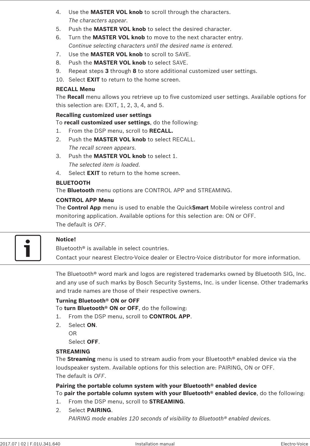 4. Use the MASTER VOL knob to scroll through the characters.The characters appear.5. Push the MASTER VOL knob to select the desired character.6. Turn the MASTER VOL knob to move to the next character entry.Continue selecting characters until the desired name is entered.7. Use the MASTER VOL knob to scroll to SAVE.8. Push the MASTER VOL knob to select SAVE.9. Repeat steps 3 through 8 to store additional customized user settings.10. Select EXIT to return to the home screen.RECALL MenuThe Recall menu allows you retrieve up to five customized user settings. Available options forthis selection are: EXIT, 1, 2, 3, 4, and 5.Recalling customized user settingsTo recall customized user settings, do the following:1. From the DSP menu, scroll to RECALL.2. Push the MASTER VOL knob to select RECALL.The recall screen appears.3. Push the MASTER VOL knob to select 1.The selected item is loaded.4. Select EXIT to return to the home screen.BLUETOOTHThe Bluetooth menu options are CONTROL APP and STREAMING.CONTROL APP MenuThe Control App menu is used to enable the QuickSmart Mobile wireless control andmonitoring application. Available options for this selection are: ON or OFF.The default is OFF.Notice!Bluetooth® is available in select countries.Contact your nearest Electro-Voice dealer or Electro-Voice distributor for more information.The Bluetooth® word mark and logos are registered trademarks owned by Bluetooth SIG, Inc.and any use of such marks by Bosch Security Systems, Inc. is under license. Other trademarksand trade names are those of their respective owners.Turning Bluetooth® ON or OFFTo turn Bluetooth® ON or OFF, do the following:1. From the DSP menu, scroll to CONTROL APP.2. Select ON.ORSelect OFF.STREAMINGThe Streaming menu is used to stream audio from your Bluetooth® enabled device via theloudspeaker system. Available options for this selection are: PAIRING, ON or OFF.The default is OFF.Pairing the portable column system with your Bluetooth® enabled deviceTo pair the portable column system with your Bluetooth® enabled device, do the following:1. From the DSP menu, scroll to STREAMING.2. Select PAIRING.PAIRING mode enables 120 seconds of visibility to Bluetooth® enabled devices. EVOLVE 50 Portable Column System   2017.07 | 02 | F.01U.341.640 Installation manual Electro-Voice
