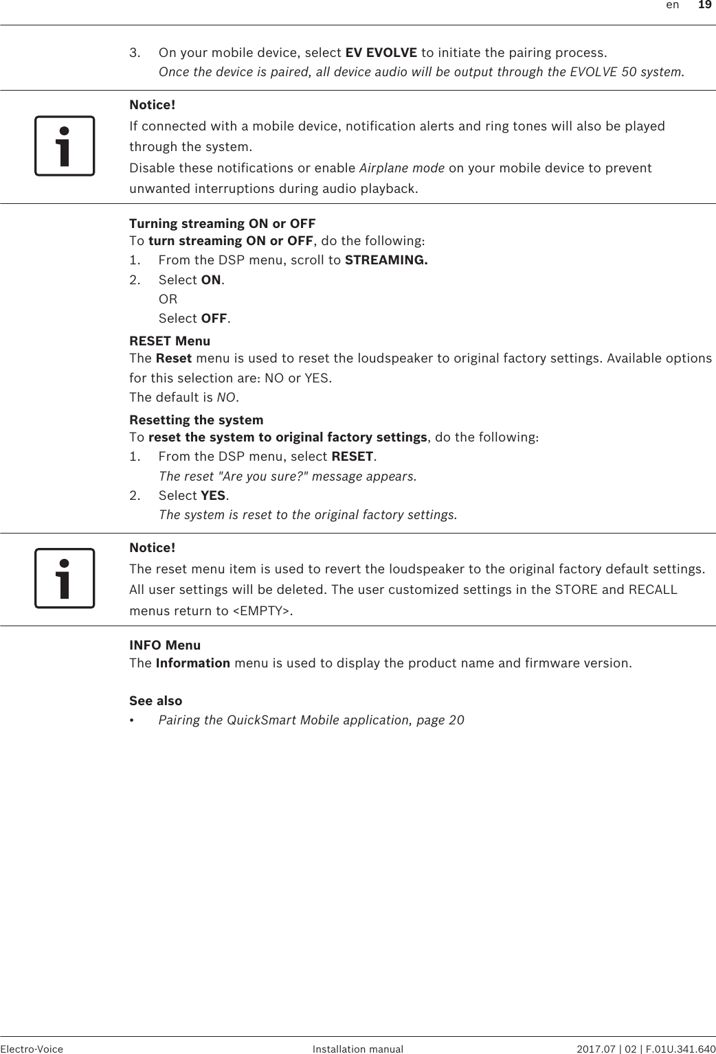 3. On your mobile device, select EV EVOLVE to initiate the pairing process.Once the device is paired, all device audio will be output through the EVOLVE 50 system.Notice!If connected with a mobile device, notification alerts and ring tones will also be playedthrough the system.Disable these notifications or enable Airplane mode on your mobile device to preventunwanted interruptions during audio playback.Turning streaming ON or OFFTo turn streaming ON or OFF, do the following:1. From the DSP menu, scroll to STREAMING.2. Select ON.ORSelect OFF.RESET MenuThe Reset menu is used to reset the loudspeaker to original factory settings. Available optionsfor this selection are: NO or YES.The default is NO.Resetting the systemTo reset the system to original factory settings, do the following:1. From the DSP menu, select RESET. The reset &quot;Are you sure?&quot; message appears.2. Select YES. The system is reset to the original factory settings.Notice!The reset menu item is used to revert the loudspeaker to the original factory default settings.All user settings will be deleted. The user customized settings in the STORE and RECALLmenus return to &lt;EMPTY&gt;.INFO MenuThe Information menu is used to display the product name and firmware version.See also•Pairing the QuickSmart Mobile application, page 20   en 19Electro-Voice Installation manual 2017.07 | 02 | F.01U.341.640