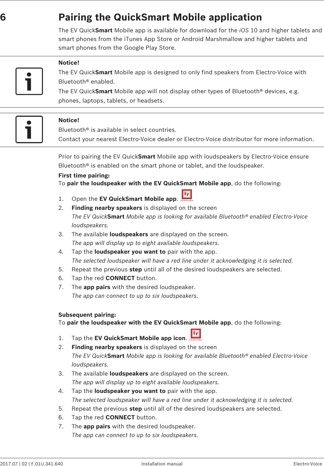 Pairing the QuickSmart Mobile applicationThe EV QuickSmart Mobile app is available for download for the iOS 10 and higher tablets andsmart phones from the iTunes App Store or Android Marshmallow and higher tablets andsmart phones from the Google Play Store.Notice!The EV QuickSmart Mobile app is designed to only find speakers from Electro-Voice withBluetooth® enabled.The EV QuickSmart Mobile app will not display other types of Bluetooth® devices, e.g.phones, laptops, tablets, or headsets.Notice!Bluetooth® is available in select countries.Contact your nearest Electro-Voice dealer or Electro-Voice distributor for more information.Prior to pairing the EV QuickSmart Mobile app with loudspeakers by Electro-Voice ensureBluetooth® is enabled on the smart phone or tablet, and the loudspeaker.First time pairing:To pair the loudspeaker with the EV QuickSmart Mobile app, do the following:1. Open the EV QuickSmart Mobile app. 2. Finding nearby speakers is displayed on the screenThe EV QuickSmart Mobile app is looking for available Bluetooth® enabled Electro-Voiceloudspeakers.3. The available loudspeakers are displayed on the screen.The app will display up to eight available loudspeakers.4. Tap the loudspeaker you want to pair with the app.The selected loudspeaker will have a red line under it acknowledging it is selected.5. Repeat the previous step until all of the desired loudspeakers are selected.6. Tap the red CONNECT button.7. The app pairs with the desired loudspeaker. The app can connect to up to six loudspeakers. Subsequent pairing:To pair the loudspeaker with the EV QuickSmart Mobile app, do the following:1. Tap the EV QuickSmart Mobile app icon. 2. Finding nearby speakers is displayed on the screenThe EV QuickSmart Mobile app is looking for available Bluetooth® enabled Electro-Voiceloudspeakers.3. The available loudspeakers are displayed on the screen.The app will display up to eight available loudspeakers.4. Tap the loudspeaker you want to pair with the app.The selected loudspeaker will have a red line under it acknowledging it is selected.5. Repeat the previous step until all of the desired loudspeakers are selected.6. Tap the red CONNECT button.7. The app pairs with the desired loudspeaker. The app can connect to up to six loudspeakers.6 EVOLVE 50 Portable Column System   2017.07 | 02 | F.01U.341.640 Installation manual Electro-Voice